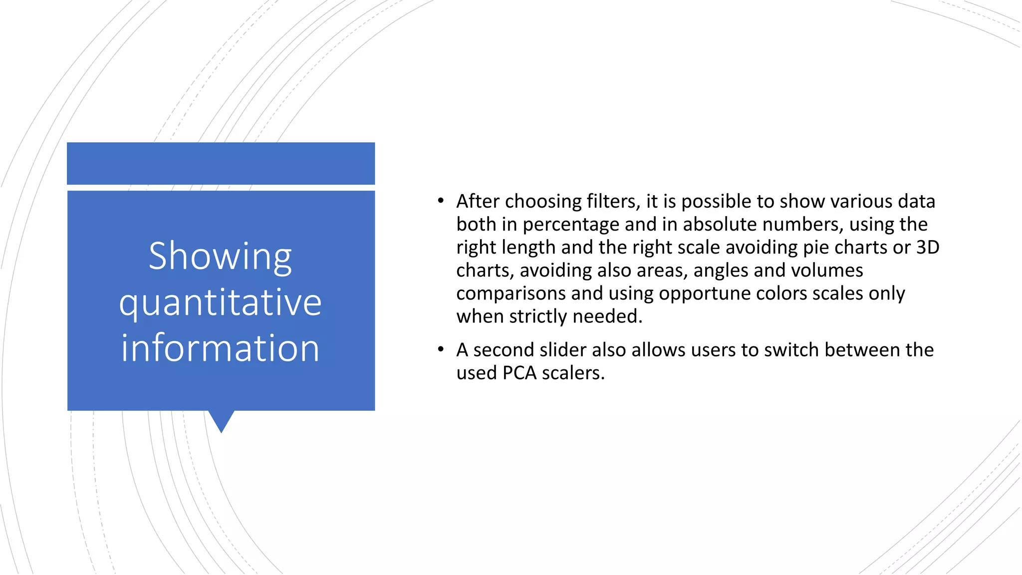 Showing
quantitative
information
• After choosing filters, it is possible to show various data
both in percentage and in absolute numbers, using the
right length and the right scale avoiding pie charts or 3D
charts, avoiding also areas, angles and volumes
comparisons and using opportune colors scales only
when strictly needed.
• A second slider also allows users to switch between the
used PCA scalers.
 