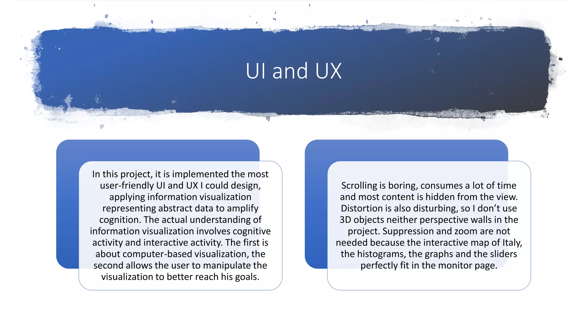 UI and UX
In this project, it is implemented the most
user-friendly UI and UX I could design,
applying information visualization
representing abstract data to amplify
cognition. The actual understanding of
information visualization involves cognitive
activity and interactive activity. The first is
about computer-based visualization, the
second allows the user to manipulate the
visualization to better reach his goals.
Scrolling is boring, consumes a lot of time
and most content is hidden from the view.
Distortion is also disturbing, so I don’t use
3D objects neither perspective walls in the
project. Suppression and zoom are not
needed because the interactive map of Italy,
the histograms, the graphs and the sliders
perfectly fit in the monitor page.
 