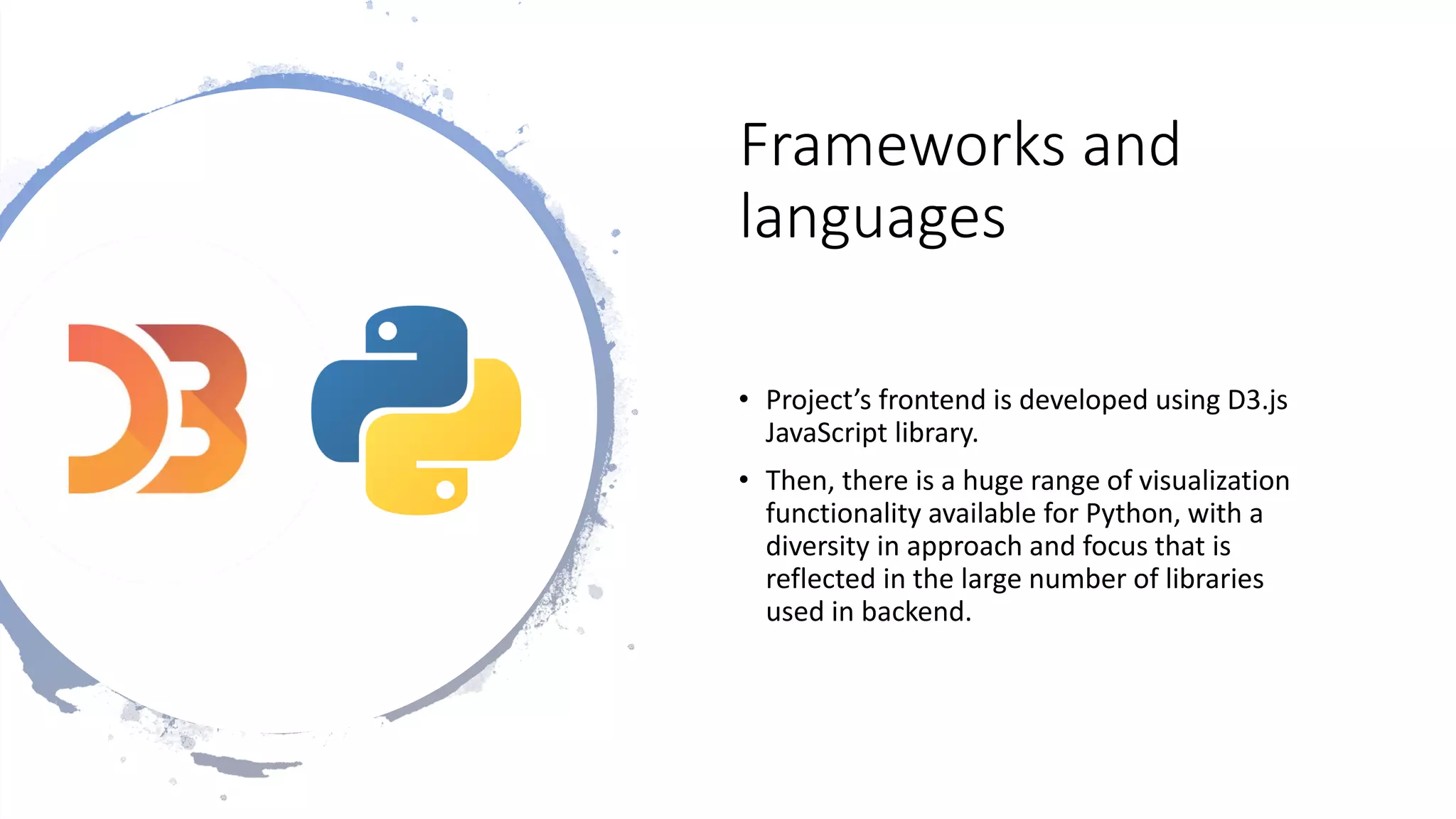 Frameworks and
languages
• Project’s frontend is developed using D3.js
JavaScript library.
• Then, there is a huge range of visualization
functionality available for Python, with a
diversity in approach and focus that is
reflected in the large number of libraries
used in backend.
 