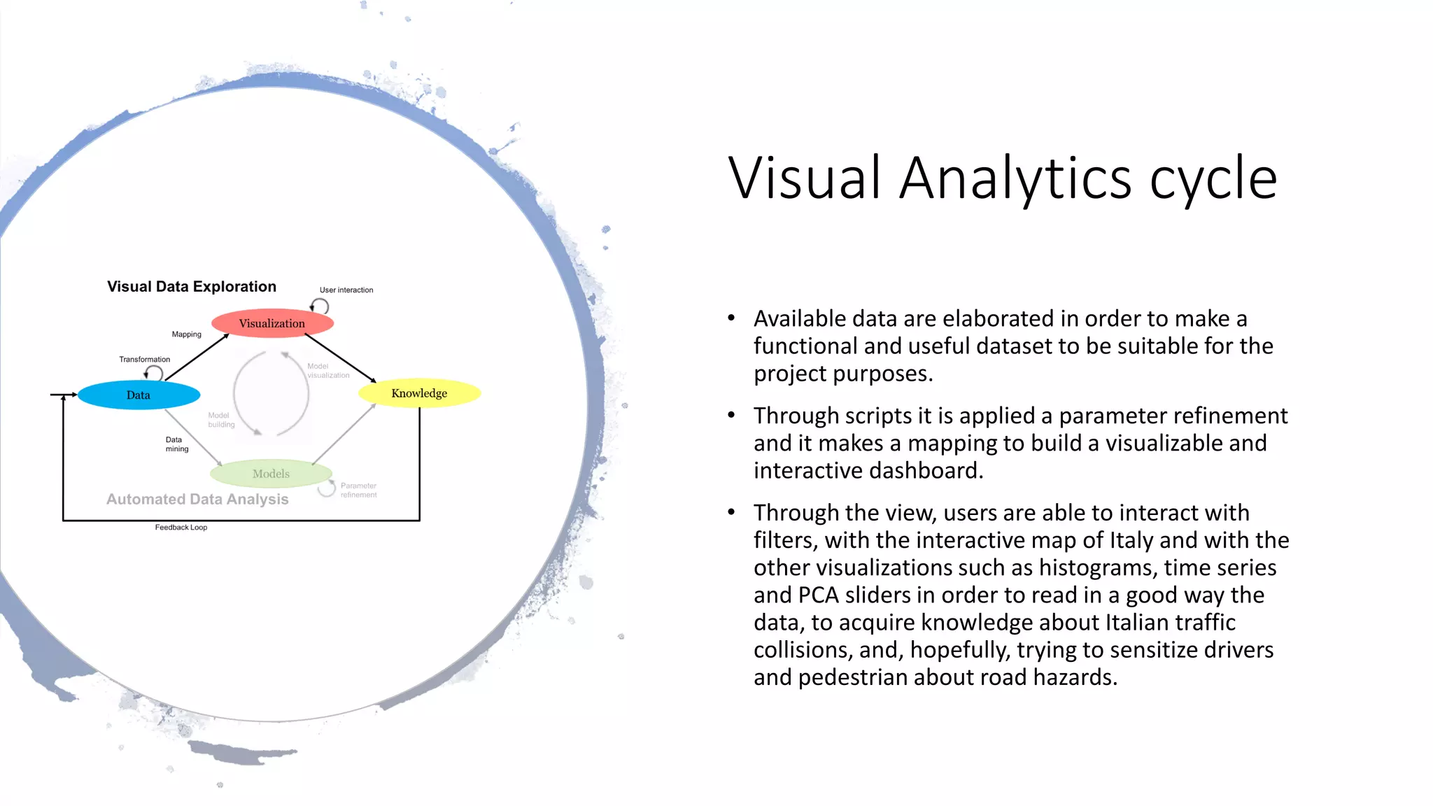 Visual Analytics cycle
• Available data are elaborated in order to make a
functional and useful dataset to be suitable for the
project purposes.
• Through scripts it is applied a parameter refinement
and it makes a mapping to build a visualizable and
interactive dashboard.
• Through the view, users are able to interact with
filters, with the interactive map of Italy and with the
other visualizations such as histograms, time series
and PCA sliders in order to read in a good way the
data, to acquire knowledge about Italian traffic
collisions, and, hopefully, trying to sensitize drivers
and pedestrian about road hazards.
 