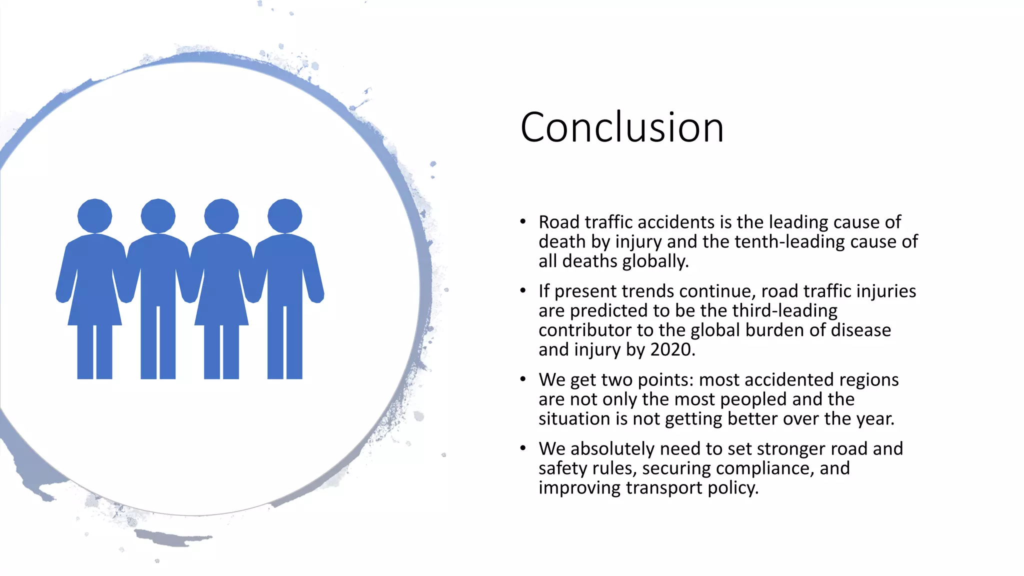 Conclusion
• Road traffic accidents is the leading cause of
death by injury and the tenth-leading cause of
all deaths globally.
• If present trends continue, road traffic injuries
are predicted to be the third-leading
contributor to the global burden of disease
and injury by 2020.
• We get two points: most accidented regions
are not only the most peopled and the
situation is not getting better over the year.
• We absolutely need to set stronger road and
safety rules, securing compliance, and
improving transport policy.
 