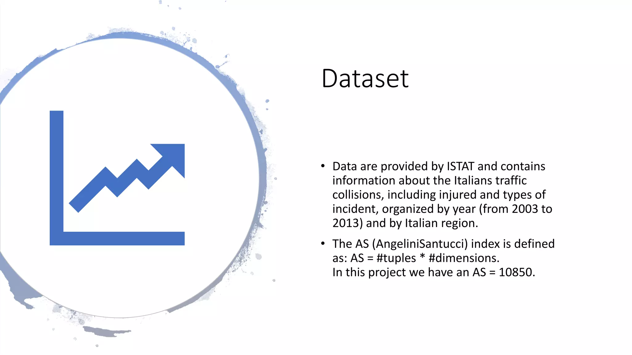 Dataset
• Data are provided by ISTAT and contains
information about the Italians traffic
collisions, including injured and types of
incident, organized by year (from 2003 to
2013) and by Italian region.
• The AS (AngeliniSantucci) index is defined
as: AS = #tuples * #dimensions.
In this project we have an AS = 10850.
 