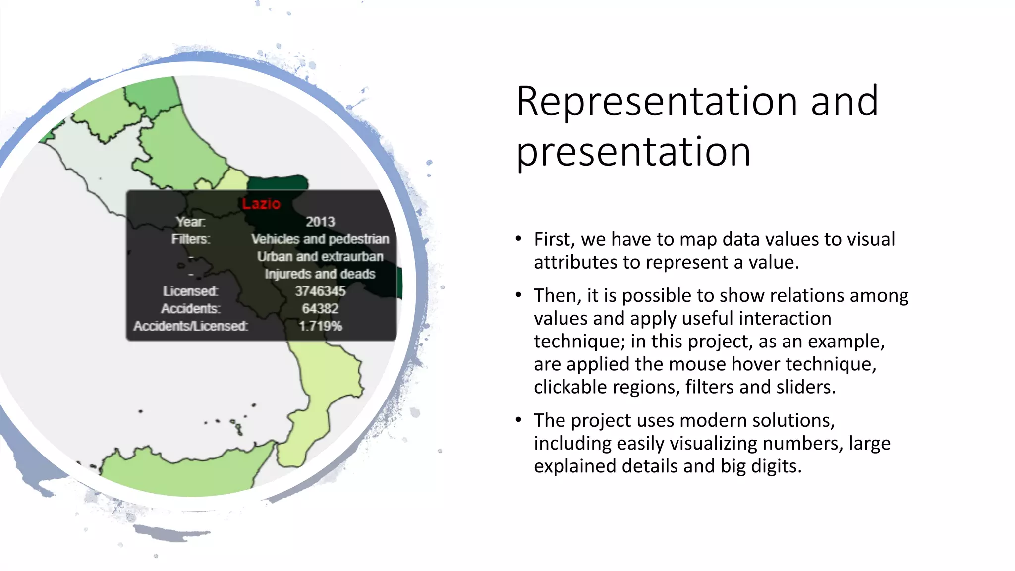 Representation and
presentation
• First, we have to map data values to visual
attributes to represent a value.
• Then, it is possible to show relations among
values and apply useful interaction
technique; in this project, as an example,
are applied the mouse hover technique,
clickable regions, filters and sliders.
• The project uses modern solutions,
including easily visualizing numbers, large
explained details and big digits.
 
