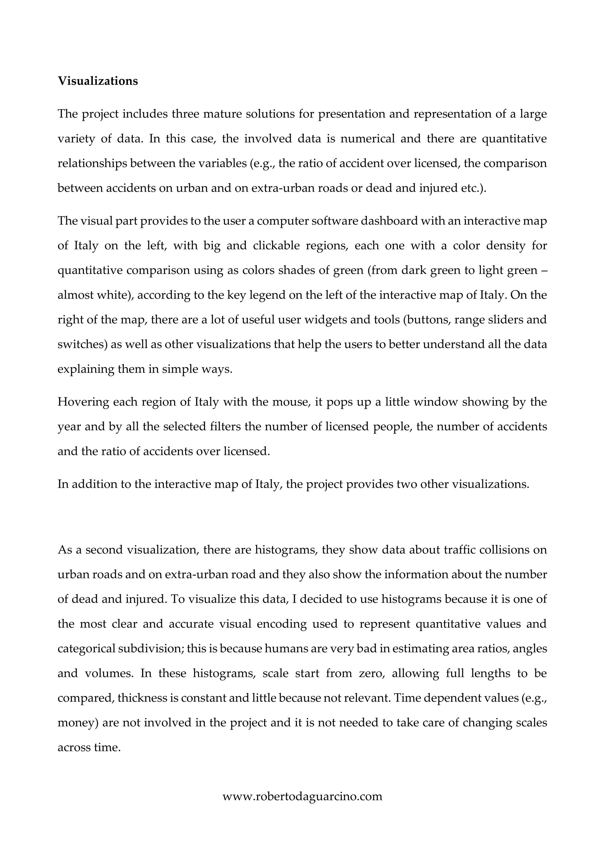 www.robertodaguarcino.com
Visualizations
The project includes three mature solutions for presentation and representation of a large
variety of data. In this case, the involved data is numerical and there are quantitative
relationships between the variables (e.g., the ratio of accident over licensed, the comparison
between accidents on urban and on extra-urban roads or dead and injured etc.).
The visual part provides to the user a computer software dashboard with an interactive map
of Italy on the left, with big and clickable regions, each one with a color density for
quantitative comparison using as colors shades of green (from dark green to light green –
almost white), according to the key legend on the left of the interactive map of Italy. On the
right of the map, there are a lot of useful user widgets and tools (buttons, range sliders and
switches) as well as other visualizations that help the users to better understand all the data
explaining them in simple ways.
Hovering each region of Italy with the mouse, it pops up a little window showing by the
year and by all the selected filters the number of licensed people, the number of accidents
and the ratio of accidents over licensed.
In addition to the interactive map of Italy, the project provides two other visualizations.
As a second visualization, there are histograms, they show data about traffic collisions on
urban roads and on extra-urban road and they also show the information about the number
of dead and injured. To visualize this data, I decided to use histograms because it is one of
the most clear and accurate visual encoding used to represent quantitative values and
categorical subdivision; this is because humans are very bad in estimating area ratios, angles
and volumes. In these histograms, scale start from zero, allowing full lengths to be
compared, thickness is constant and little because not relevant. Time dependent values (e.g.,
money) are not involved in the project and it is not needed to take care of changing scales
across time.
 