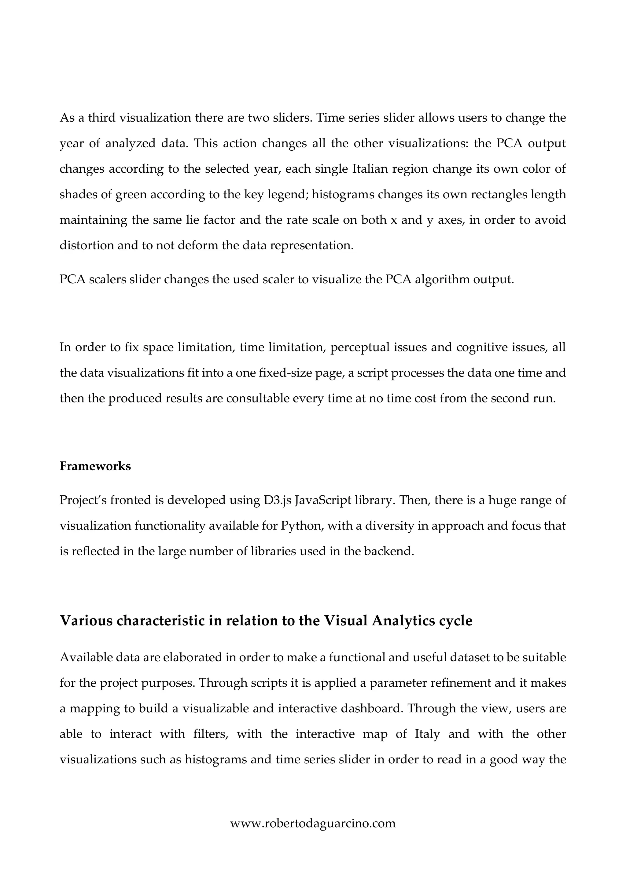 www.robertodaguarcino.com
As a third visualization there are two sliders. Time series slider allows users to change the
year of analyzed data. This action changes all the other visualizations: the PCA output
changes according to the selected year, each single Italian region change its own color of
shades of green according to the key legend; histograms changes its own rectangles length
maintaining the same lie factor and the rate scale on both x and y axes, in order to avoid
distortion and to not deform the data representation.
PCA scalers slider changes the used scaler to visualize the PCA algorithm output.
In order to fix space limitation, time limitation, perceptual issues and cognitive issues, all
the data visualizations fit into a one fixed-size page, a script processes the data one time and
then the produced results are consultable every time at no time cost from the second run.
Frameworks
Project’s fronted is developed using D3.js JavaScript library. Then, there is a huge range of
visualization functionality available for Python, with a diversity in approach and focus that
is reflected in the large number of libraries used in the backend.
Various characteristic in relation to the Visual Analytics cycle
Available data are elaborated in order to make a functional and useful dataset to be suitable
for the project purposes. Through scripts it is applied a parameter refinement and it makes
a mapping to build a visualizable and interactive dashboard. Through the view, users are
able to interact with filters, with the interactive map of Italy and with the other
visualizations such as histograms and time series slider in order to read in a good way the
 