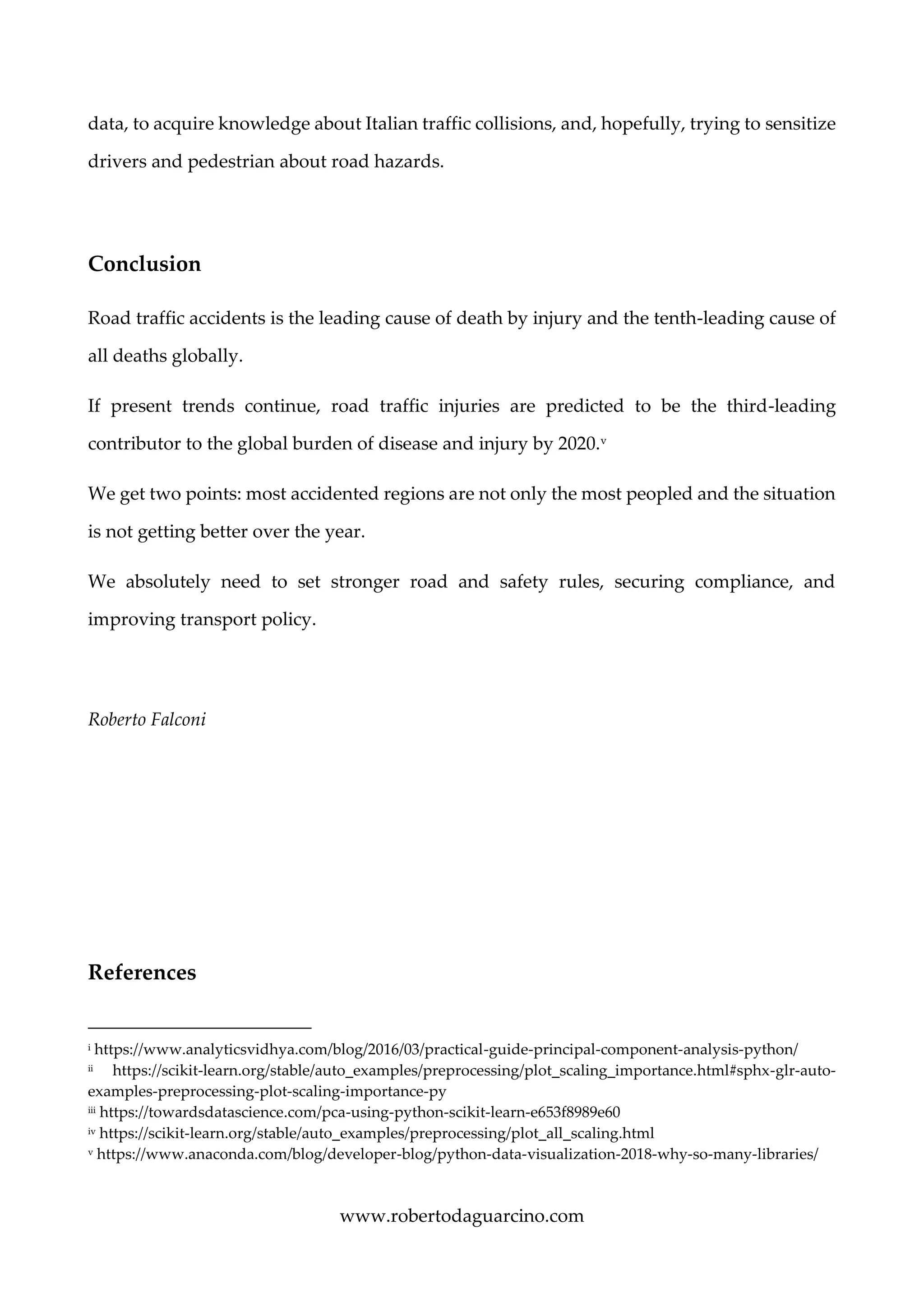 www.robertodaguarcino.com
data, to acquire knowledge about Italian traffic collisions, and, hopefully, trying to sensitize
drivers and pedestrian about road hazards.
Conclusion
Road traffic accidents is the leading cause of death by injury and the tenth-leading cause of
all deaths globally.
If present trends continue, road traffic injuries are predicted to be the third-leading
contributor to the global burden of disease and injury by 2020.v
We get two points: most accidented regions are not only the most peopled and the situation
is not getting better over the year.
We absolutely need to set stronger road and safety rules, securing compliance, and
improving transport policy.
Roberto Falconi
References
i https://www.analyticsvidhya.com/blog/2016/03/practical-guide-principal-component-analysis-python/
ii https://scikit-learn.org/stable/auto_examples/preprocessing/plot_scaling_importance.html#sphx-glr-auto-
examples-preprocessing-plot-scaling-importance-py
iii https://towardsdatascience.com/pca-using-python-scikit-learn-e653f8989e60
iv https://scikit-learn.org/stable/auto_examples/preprocessing/plot_all_scaling.html
v https://www.anaconda.com/blog/developer-blog/python-data-visualization-2018-why-so-many-libraries/
 