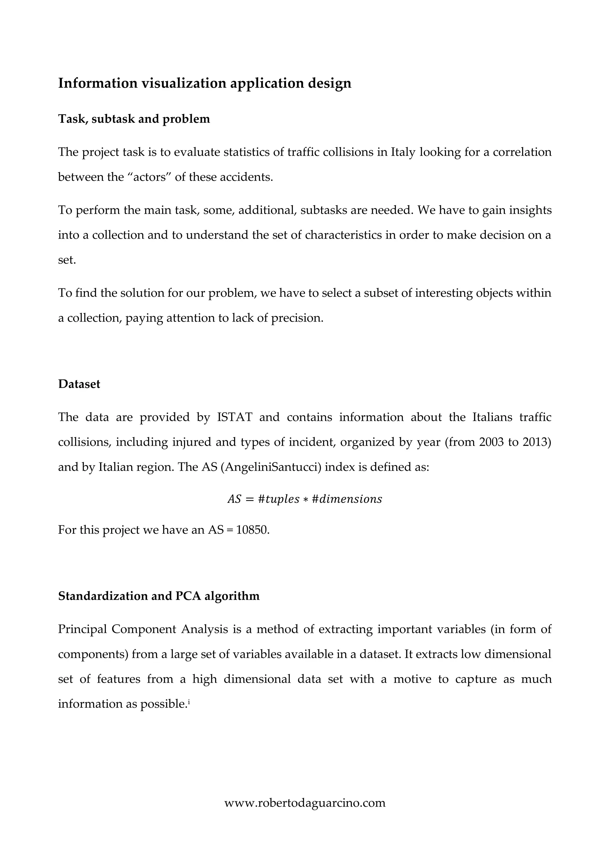 www.robertodaguarcino.com
Information visualization application design
Task, subtask and problem
The project task is to evaluate statistics of traffic collisions in Italy looking for a correlation
between the “actors” of these accidents.
To perform the main task, some, additional, subtasks are needed. We have to gain insights
into a collection and to understand the set of characteristics in order to make decision on a
set.
To find the solution for our problem, we have to select a subset of interesting objects within
a collection, paying attention to lack of precision.
Dataset
The data are provided by ISTAT and contains information about the Italians traffic
collisions, including injured and types of incident, organized by year (from 2003 to 2013)
and by Italian region. The AS (AngeliniSantucci) index is defined as:
𝐴𝑆 = #𝑡𝑢𝑝𝑙𝑒𝑠 ∗ #𝑑𝑖𝑚𝑒𝑛𝑠𝑖𝑜𝑛𝑠
For this project we have an AS = 10850.
Standardization and PCA algorithm
Principal Component Analysis is a method of extracting important variables (in form of
components) from a large set of variables available in a dataset. It extracts low dimensional
set of features from a high dimensional data set with a motive to capture as much
information as possible.i
 