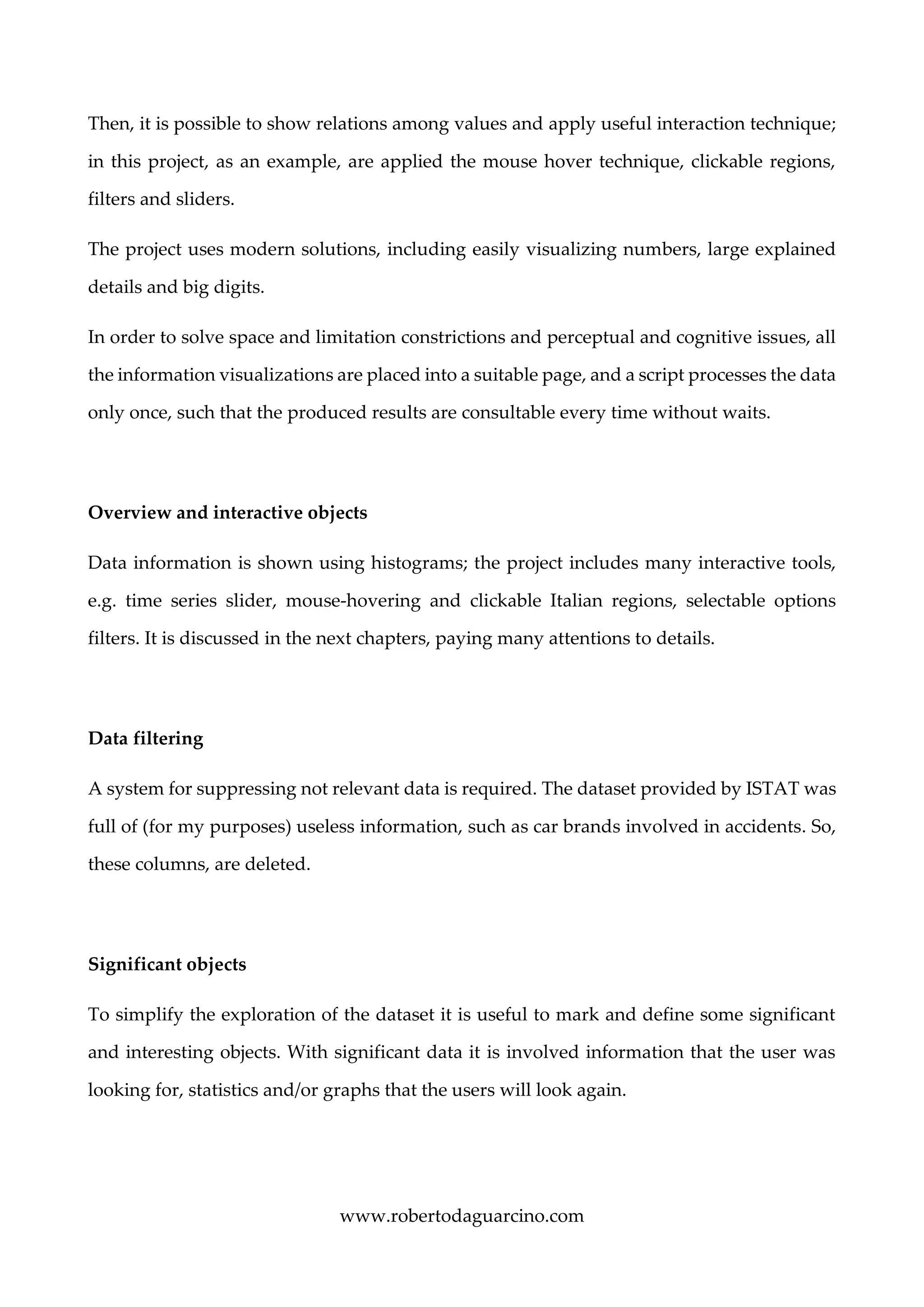 www.robertodaguarcino.com
Then, it is possible to show relations among values and apply useful interaction technique;
in this project, as an example, are applied the mouse hover technique, clickable regions,
filters and sliders.
The project uses modern solutions, including easily visualizing numbers, large explained
details and big digits.
In order to solve space and limitation constrictions and perceptual and cognitive issues, all
the information visualizations are placed into a suitable page, and a script processes the data
only once, such that the produced results are consultable every time without waits.
Overview and interactive objects
Data information is shown using histograms; the project includes many interactive tools,
e.g. time series slider, mouse-hovering and clickable Italian regions, selectable options
filters. It is discussed in the next chapters, paying many attentions to details.
Data filtering
A system for suppressing not relevant data is required. The dataset provided by ISTAT was
full of (for my purposes) useless information, such as car brands involved in accidents. So,
these columns, are deleted.
Significant objects
To simplify the exploration of the dataset it is useful to mark and define some significant
and interesting objects. With significant data it is involved information that the user was
looking for, statistics and/or graphs that the users will look again.
 