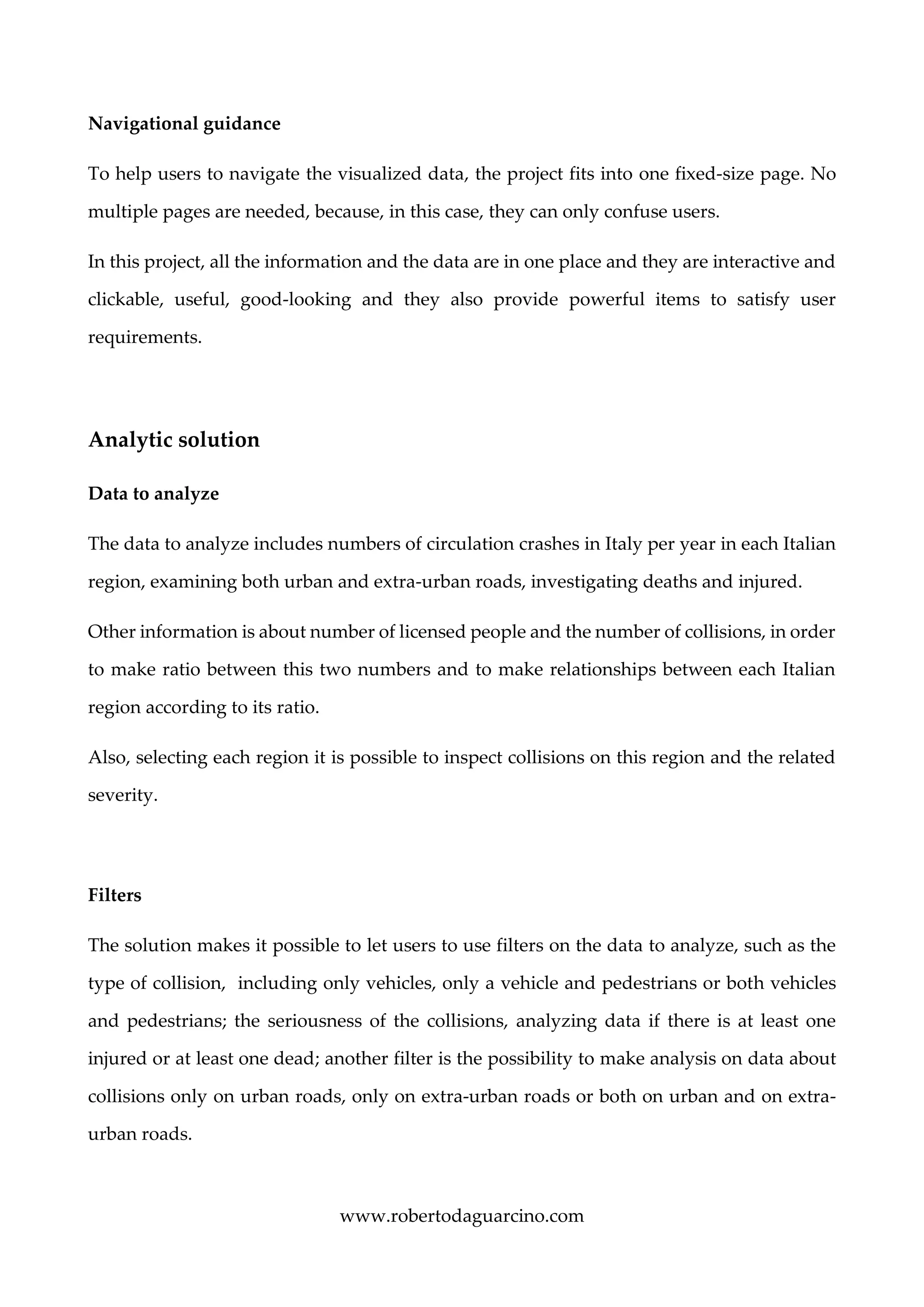 www.robertodaguarcino.com
Navigational guidance
To help users to navigate the visualized data, the project fits into one fixed-size page. No
multiple pages are needed, because, in this case, they can only confuse users.
In this project, all the information and the data are in one place and they are interactive and
clickable, useful, good-looking and they also provide powerful items to satisfy user
requirements.
Analytic solution
Data to analyze
The data to analyze includes numbers of circulation crashes in Italy per year in each Italian
region, examining both urban and extra-urban roads, investigating deaths and injured.
Other information is about number of licensed people and the number of collisions, in order
to make ratio between this two numbers and to make relationships between each Italian
region according to its ratio.
Also, selecting each region it is possible to inspect collisions on this region and the related
severity.
Filters
The solution makes it possible to let users to use filters on the data to analyze, such as the
type of collision, including only vehicles, only a vehicle and pedestrians or both vehicles
and pedestrians; the seriousness of the collisions, analyzing data if there is at least one
injured or at least one dead; another filter is the possibility to make analysis on data about
collisions only on urban roads, only on extra-urban roads or both on urban and on extra-
urban roads.
 