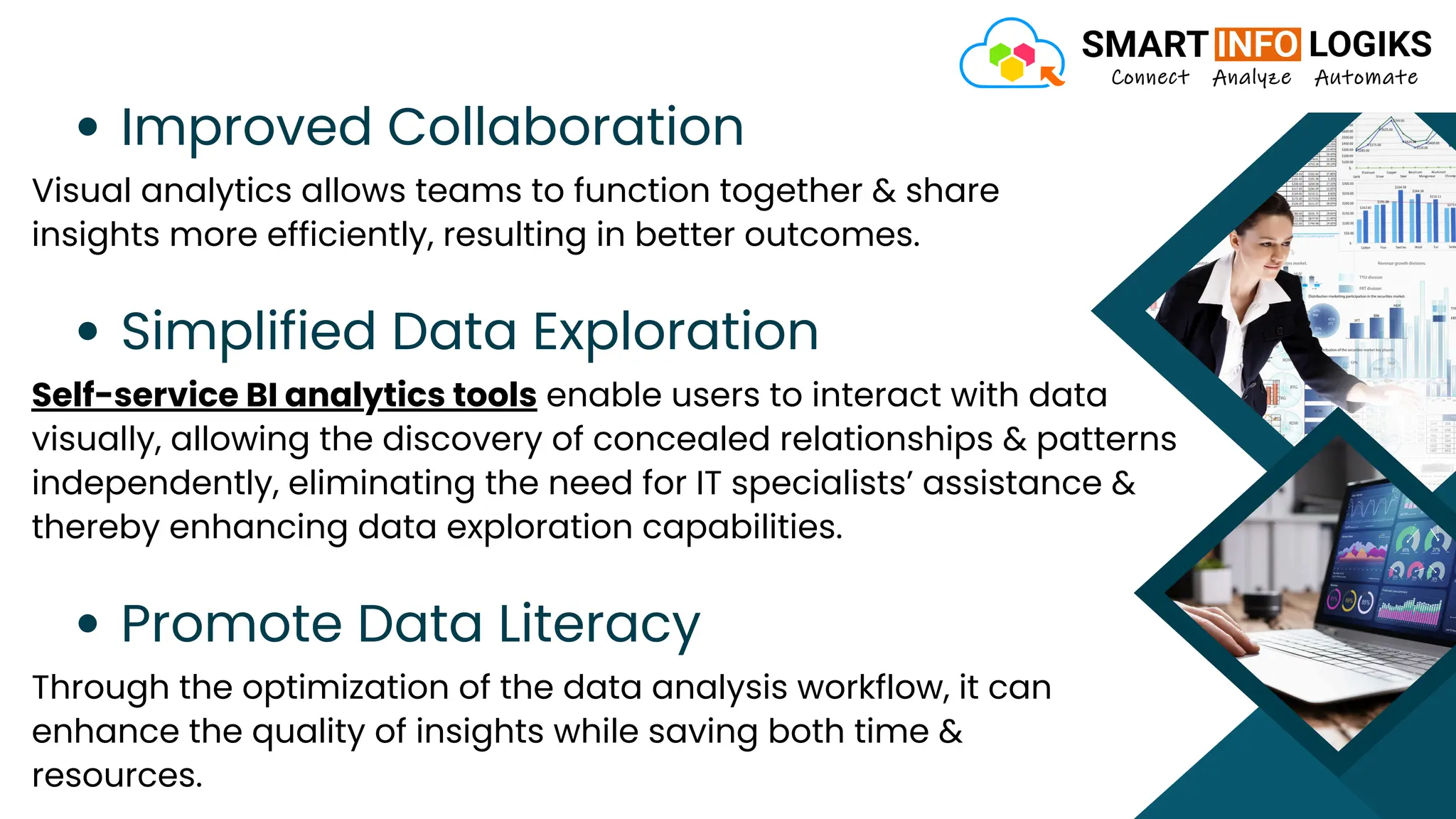 Improved Collaboration
Visual analytics allows teams to function together & share
insights more efficiently, resulting in better outcomes.
Simplified Data Exploration
Self-service BI analytics tools enable users to interact with data
visually, allowing the discovery of concealed relationships & patterns
independently, eliminating the need for IT specialists’ assistance &
thereby enhancing data exploration capabilities.
Promote Data Literacy
Through the optimization of the data analysis workflow, it can
enhance the quality of insights while saving both time &
resources.
 
