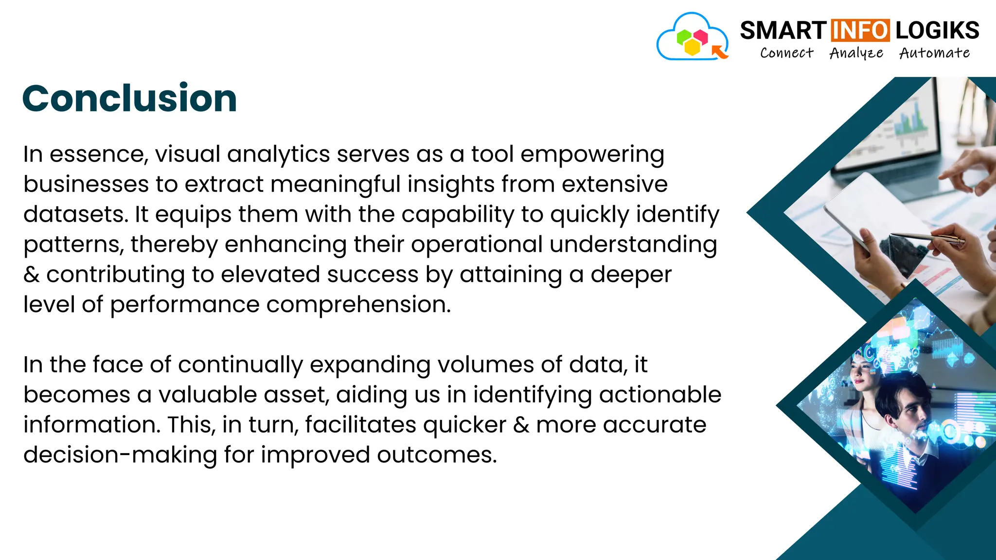 Conclusion
In essence, visual analytics serves as a tool empowering
businesses to extract meaningful insights from extensive
datasets. It equips them with the capability to quickly identify
patterns, thereby enhancing their operational understanding
& contributing to elevated success by attaining a deeper
level of performance comprehension.
In the face of continually expanding volumes of data, it
becomes a valuable asset, aiding us in identifying actionable
information. This, in turn, facilitates quicker & more accurate
decision-making for improved outcomes.
 