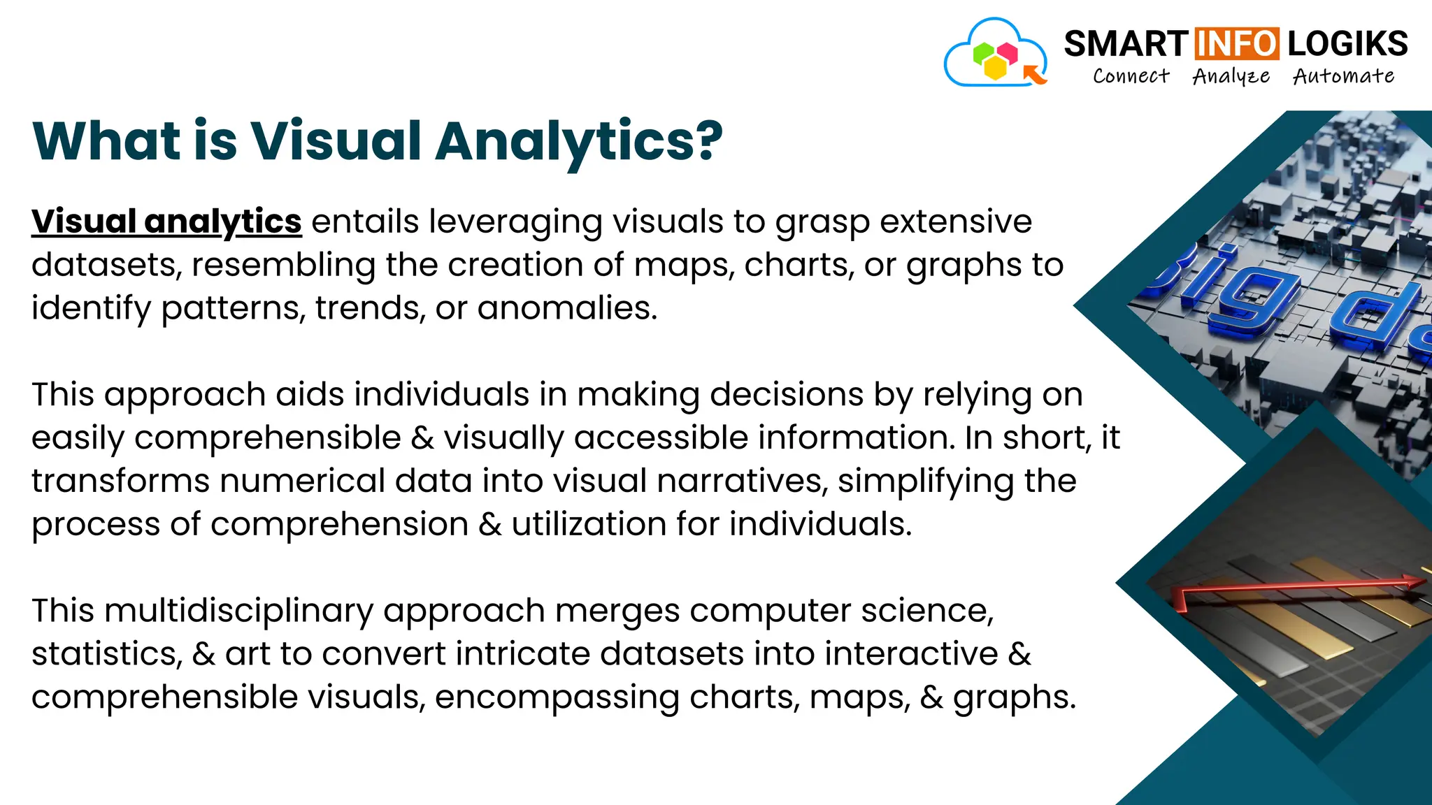 What is Visual Analytics?
Visual analytics entails leveraging visuals to grasp extensive
datasets, resembling the creation of maps, charts, or graphs to
identify patterns, trends, or anomalies.
This approach aids individuals in making decisions by relying on
easily comprehensible & visually accessible information. In short, it
transforms numerical data into visual narratives, simplifying the
process of comprehension & utilization for individuals.
This multidisciplinary approach merges computer science,
statistics, & art to convert intricate datasets into interactive &
comprehensible visuals, encompassing charts, maps, & graphs.
 