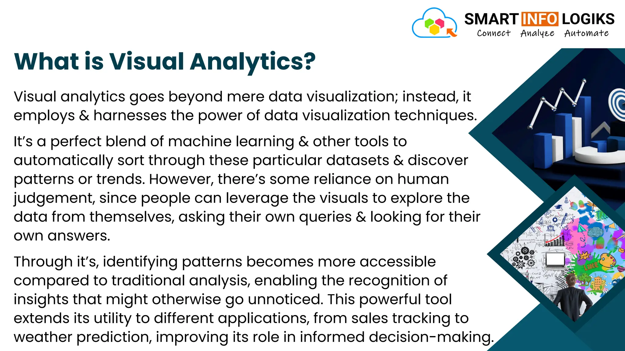 What is Visual Analytics?
Visual analytics goes beyond mere data visualization; instead, it
employs & harnesses the power of data visualization techniques.
It’s a perfect blend of machine learning & other tools to
automatically sort through these particular datasets & discover
patterns or trends. However, there’s some reliance on human
judgement, since people can leverage the visuals to explore the
data from themselves, asking their own queries & looking for their
own answers.
Through it’s, identifying patterns becomes more accessible
compared to traditional analysis, enabling the recognition of
insights that might otherwise go unnoticed. This powerful tool
extends its utility to different applications, from sales tracking to
weather prediction, improving its role in informed decision-making.
 