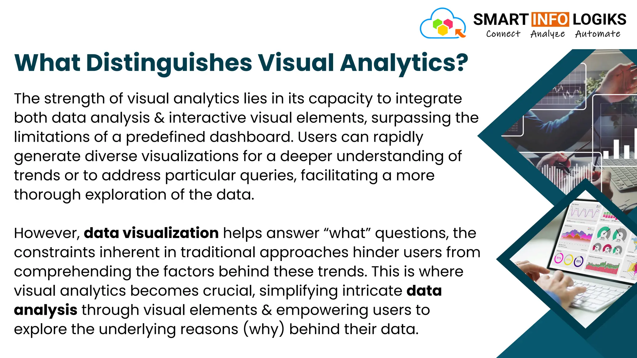 What Distinguishes Visual Analytics?
The strength of visual analytics lies in its capacity to integrate
both data analysis & interactive visual elements, surpassing the
limitations of a predefined dashboard. Users can rapidly
generate diverse visualizations for a deeper understanding of
trends or to address particular queries, facilitating a more
thorough exploration of the data.
However, data visualization helps answer “what” questions, the
constraints inherent in traditional approaches hinder users from
comprehending the factors behind these trends. This is where
visual analytics becomes crucial, simplifying intricate data
analysis through visual elements & empowering users to
explore the underlying reasons (why) behind their data.
 