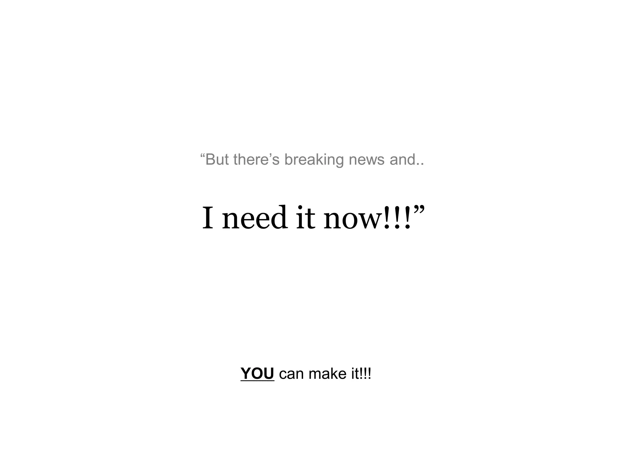 I need it now!!!”
“But there’s breaking news and..
YOU can make it!!!
 