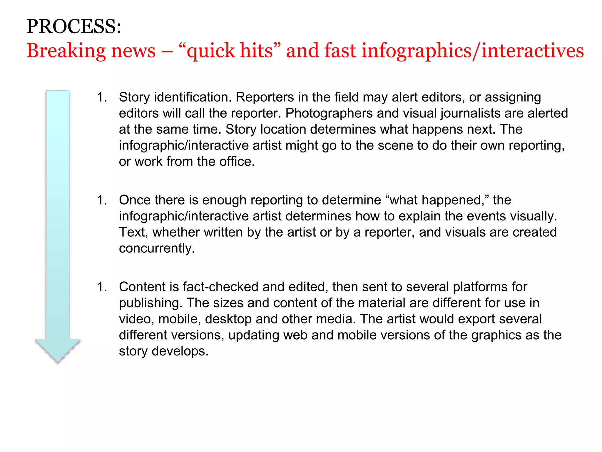 1. Story identification. Reporters in the field may alert editors, or assigning
editors will call the reporter. Photographers and visual journalists are alerted
at the same time. Story location determines what happens next. The
infographic/interactive artist might go to the scene to do their own reporting,
or work from the office.
1. Once there is enough reporting to determine “what happened,” the
infographic/interactive artist determines how to explain the events visually.
Text, whether written by the artist or by a reporter, and visuals are created
concurrently.
1. Content is fact-checked and edited, then sent to several platforms for
publishing. The sizes and content of the material are different for use in
video, mobile, desktop and other media. The artist would export several
different versions, updating web and mobile versions of the graphics as the
story develops.
PROCESS:
Breaking news – “quick hits” and fast infographics/interactives
 