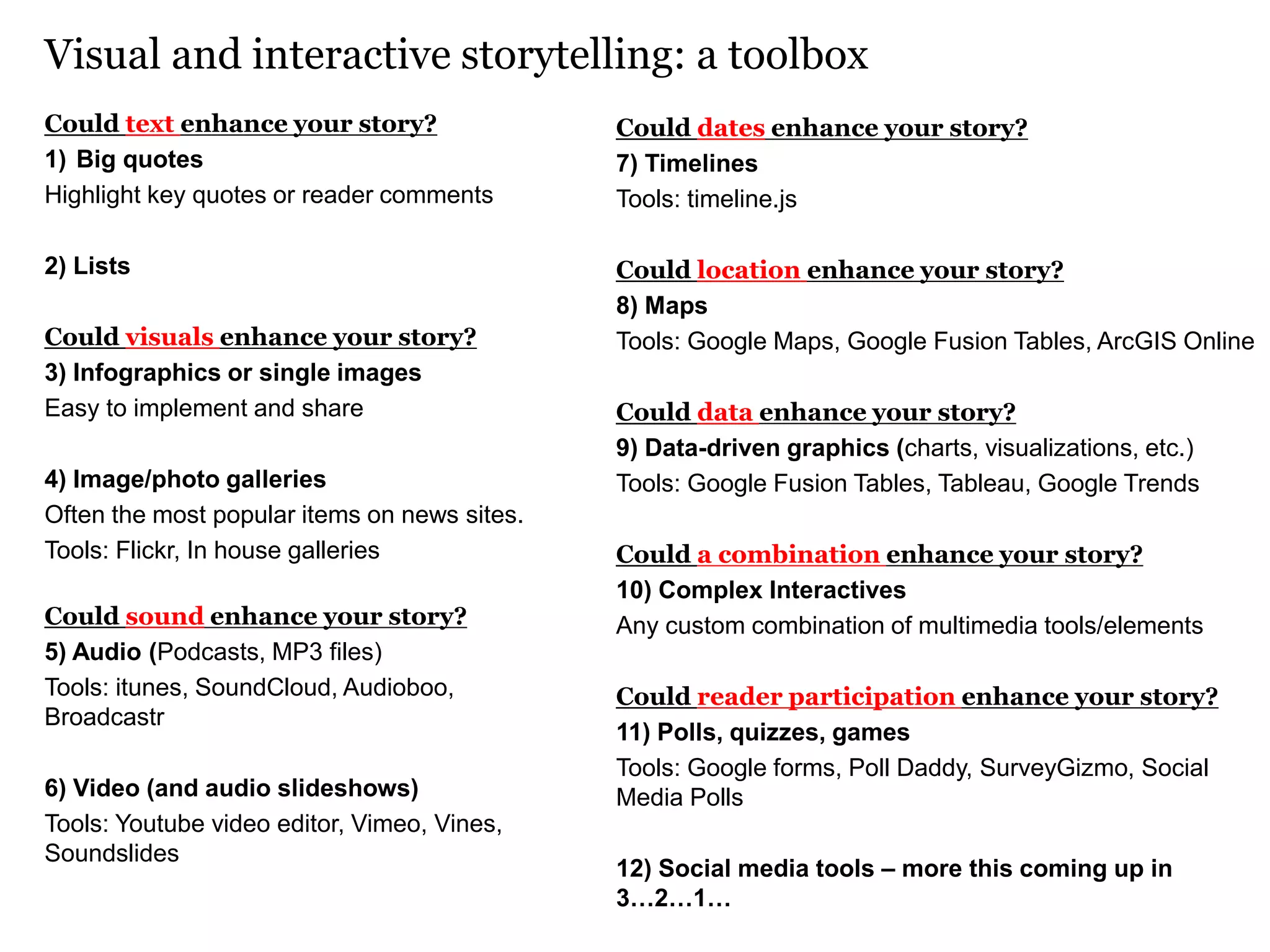 Visual and interactive storytelling: a toolbox
Could text enhance your story?
1) Big quotes
Highlight key quotes or reader comments
2) Lists
Could visuals enhance your story?
3) Infographics or single images
Easy to implement and share
4) Image/photo galleries
Often the most popular items on news sites.
Tools: Flickr, In house galleries
Could sound enhance your story?
5) Audio (Podcasts, MP3 files)
Tools: itunes, SoundCloud, Audioboo,
Broadcastr
6) Video (and audio slideshows)
Tools: Youtube video editor, Vimeo, Vines,
Soundslides
Could dates enhance your story?
7) Timelines
Tools: timeline.js
Could location enhance your story?
8) Maps
Tools: Google Maps, Google Fusion Tables, ArcGIS Online
Could data enhance your story?
9) Data-driven graphics (charts, visualizations, etc.)
Tools: Google Fusion Tables, Tableau, Google Trends
Could a combination enhance your story?
10) Complex Interactives
Any custom combination of multimedia tools/elements
Could reader participation enhance your story?
11) Polls, quizzes, games
Tools: Google forms, Poll Daddy, SurveyGizmo, Social
Media Polls
12) Social media tools – more this coming up in
3…2…1…
 