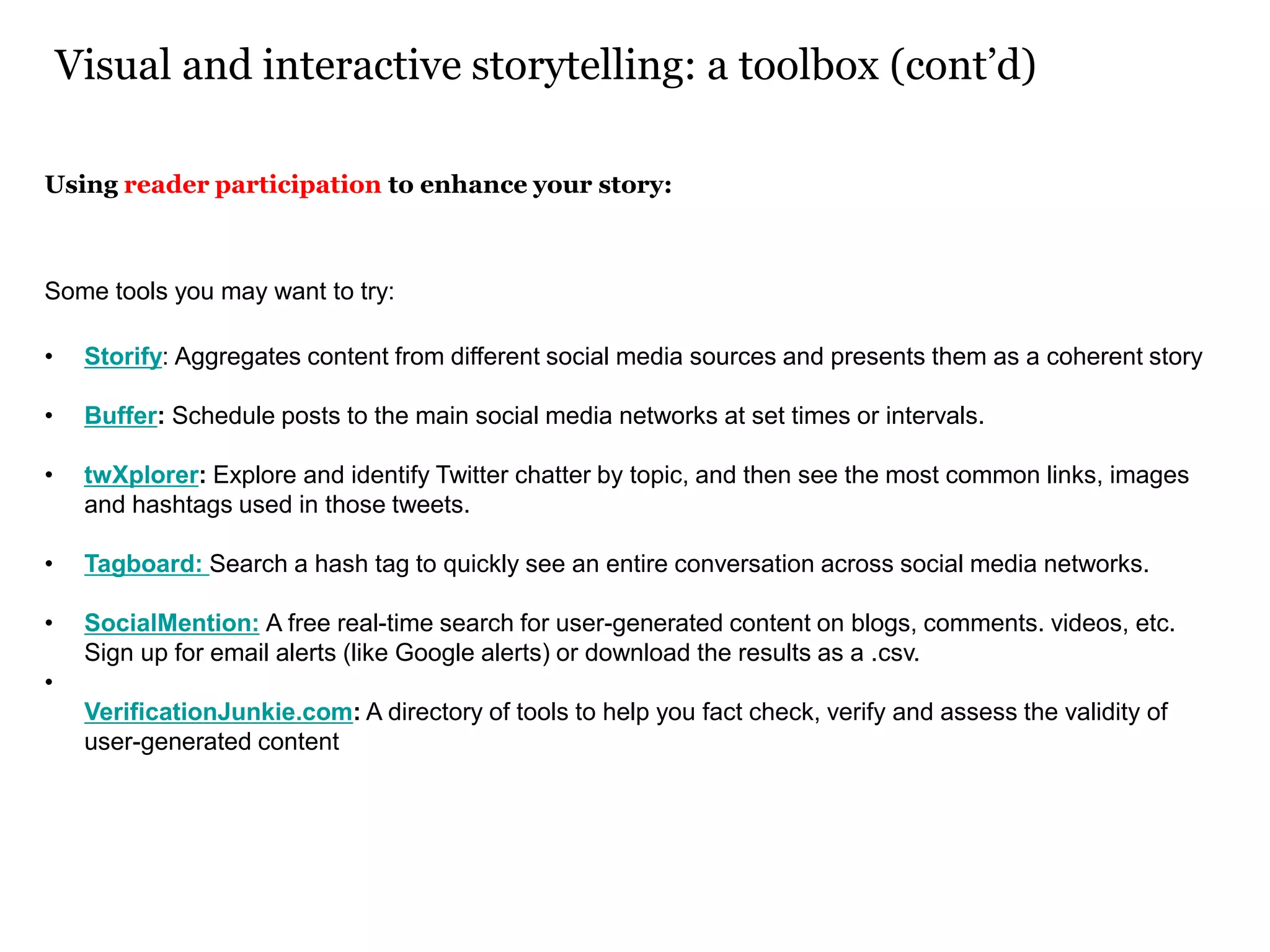 Visual and interactive storytelling: a toolbox (cont’d)
Using reader participation to enhance your story:
Some tools you may want to try:
• Storify: Aggregates content from different social media sources and presents them as a coherent story
• Buffer: Schedule posts to the main social media networks at set times or intervals.
• twXplorer: Explore and identify Twitter chatter by topic, and then see the most common links, images
and hashtags used in those tweets.
• Tagboard: Search a hash tag to quickly see an entire conversation across social media networks.
• SocialMention: A free real-time search for user-generated content on blogs, comments. videos, etc.
Sign up for email alerts (like Google alerts) or download the results as a .csv.
•
VerificationJunkie.com: A directory of tools to help you fact check, verify and assess the validity of
user-generated content
 