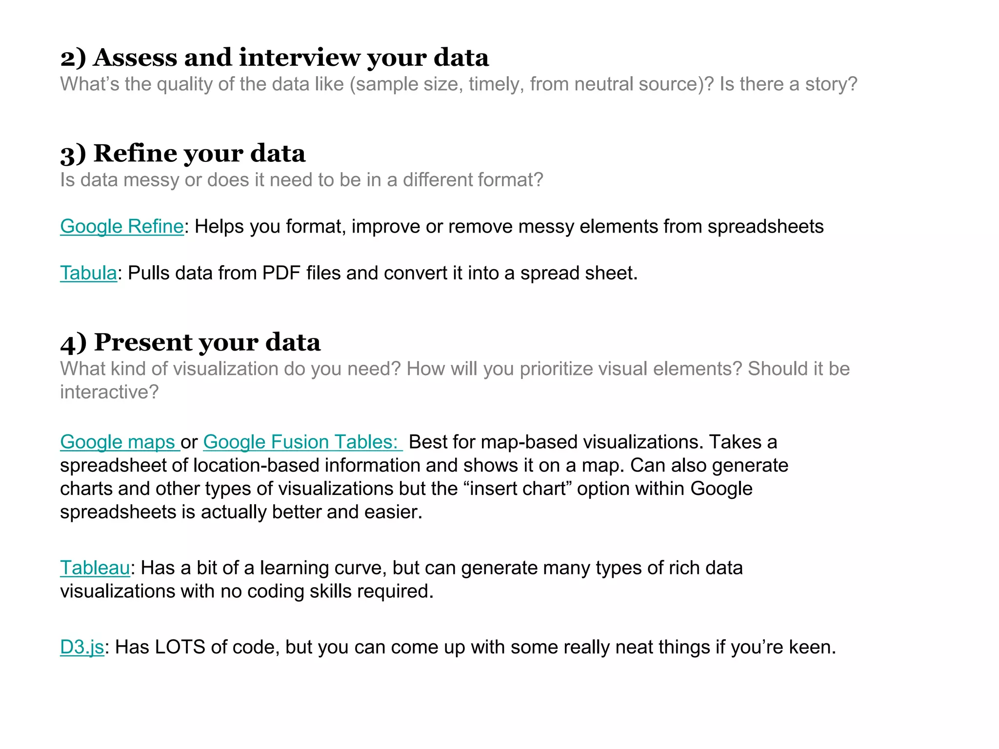 2) Assess and interview your data
What’s the quality of the data like (sample size, timely, from neutral source)? Is there a story?
3) Refine your data
Is data messy or does it need to be in a different format?
Google Refine: Helps you format, improve or remove messy elements from spreadsheets
Tabula: Pulls data from PDF files and convert it into a spread sheet.
Google maps or Google Fusion Tables: Best for map-based visualizations. Takes a
spreadsheet of location-based information and shows it on a map. Can also generate
charts and other types of visualizations but the “insert chart” option within Google
spreadsheets is actually better and easier.
Tableau: Has a bit of a learning curve, but can generate many types of rich data
visualizations with no coding skills required.
D3.js: Has LOTS of code, but you can come up with some really neat things if you’re keen.
4) Present your data
What kind of visualization do you need? How will you prioritize visual elements? Should it be
interactive?
 