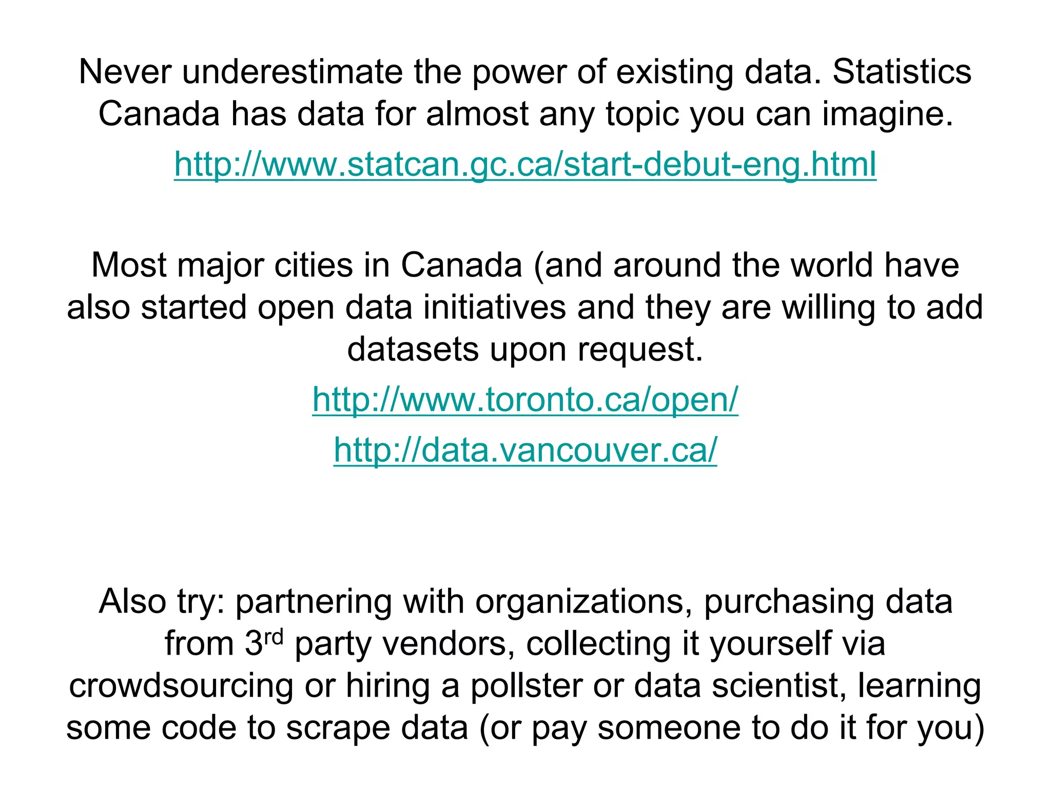 Never underestimate the power of existing data. Statistics
Canada has data for almost any topic you can imagine.
http://www.statcan.gc.ca/start-debut-eng.html
Most major cities in Canada (and around the world have
also started open data initiatives and they are willing to add
datasets upon request.
http://www.toronto.ca/open/
http://data.vancouver.ca/
Also try: partnering with organizations, purchasing data
from 3rd party vendors, collecting it yourself via
crowdsourcing or hiring a pollster or data scientist, learning
some code to scrape data (or pay someone to do it for you)
 