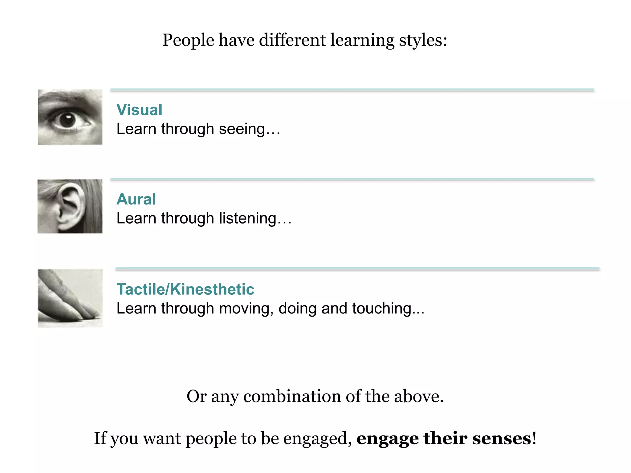 Tactile/Kinesthetic
Learn through moving, doing and touching...
Or any combination of the above.
If you want people to be engaged, engage their senses!
Aural
Learn through listening…
Visual
Learn through seeing…
People have different learning styles:
 