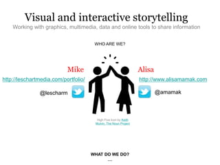 WHO ARE WE?
Visual and interactive storytelling
Working with graphics, multimedia, data and online tools to share information
Mike Alisa
@amamak
http://leschartmedia.com/portfolio/
WHAT DO WE DO?
…
http://www.alisamamak.com
@lescharm
High Five Icon by Keith
Mulvin, The Noun Project
 