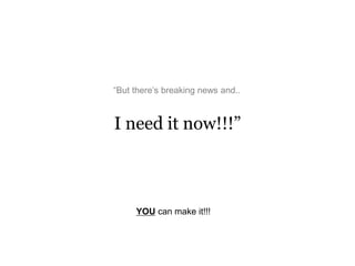 I need it now!!!”
“But there’s breaking news and..
YOU can make it!!!
 