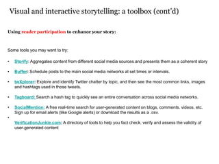 Visual and interactive storytelling: a toolbox (cont’d)
Using reader participation to enhance your story:
Some tools you may want to try:
• Storify: Aggregates content from different social media sources and presents them as a coherent story
• Buffer: Schedule posts to the main social media networks at set times or intervals.
• twXplorer: Explore and identify Twitter chatter by topic, and then see the most common links, images
and hashtags used in those tweets.
• Tagboard: Search a hash tag to quickly see an entire conversation across social media networks.
• SocialMention: A free real-time search for user-generated content on blogs, comments. videos, etc.
Sign up for email alerts (like Google alerts) or download the results as a .csv.
•
VerificationJunkie.com: A directory of tools to help you fact check, verify and assess the validity of
user-generated content
 