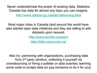 Never underestimate the power of existing data. Statistics
Canada has data for almost any topic you can imagine.
http://www.statcan.gc.ca/start-debut-eng.html
Most major cities in Canada (and around the world have
also started open data initiatives and they are willing to add
datasets upon request.
http://www.toronto.ca/open/
http://data.vancouver.ca/
Also try: partnering with organizations, purchasing data
from 3rd party vendors, collecting it yourself via
crowdsourcing or hiring a pollster or data scientist, learning
some code to scrape data (or pay someone to do it for you)
 