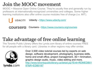 Join the MOOC movement
MOOC = Massive Open Online Course. They’re usually free and generally run by
professors at internationally-recognized universities and colleges. Some higher
learning institutions also offer online course modules free of charge (i.e. MIT).
Coursera - https://www.coursera.org/courses
Take advantage of free online learning
The Toronto Public Library offers the Lynda.com library of online courses FREE
for all people with a library card. Libraries in other regions may offer similar.
Over 3,500 video tutorial courses led by experts on web
design, software development, photography, business skills,
home and small office, project management, 3D + Animation,
graphic design audio, music, video editing and more.
http://www.torontopubliclibrary.ca/detail.jsp?Entt=RDMEDB01
87&R=EDB0187
Udacity - https://www.udacity.com/
 