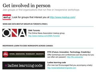 Get involved in person
Join groups or find organizations that run free or inexpensive workshops
ONA Toronto
The Online News Association meetup group.
http://www.meetup.com/ONA-Toronto/
NEWS AND DATA MEETUP GROUPS IN TORONTO (FREE!):
Look for groups that interest you at http://www.meetup.com/
INEXPENSIVE LEARN-TO-CODE WORKSHOPS ACROSS CANADA:
FITC (Future. Innovation. Technology. Creativity.)
Offer workshops and conferences (can be pricey but you
can often win passes!) http://fitc.ca/events/
Ladies learning code
(For men too! Encouraged that you accompany a lady)
http://www.ladieslearningcode.com
 