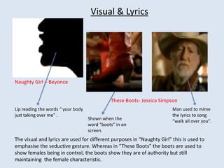 Visual & Lyrics Naughty Girl – Beyonce These Boots- Jessica Simpson Lip reading the words “ your body just taking over me” .  Man used to mime the lyrics to song “walk all over you”.  Shown when the word “boots” in on screen. The visual and lyrics are used for different purposes in “Naughty Girl” this is used to emphasise the seductive gesture. Whereas in “These Boots” the boots are used to show females being in control, the boots show they are of authority but still maintaining  the female characteristic.  