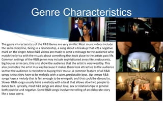 Genre Characteristics
The genre characteristics of the R&B Genre are very similar. Most music videos include
the same story line, being in a relationship, a song about a breakup that left a negative
mark on the singer. Most R&B videos are made to send a message to the audience who
match the lyrics with the visuals about something that took place in the artists past life.
Common settings of the R&B genre may include sophisticated areas like; restaurants,
big houses or in cars, this is to show the audience that the artist is very wealthy. This
also promotes the artist in a way because it makes them look attractive to the audience
so that the audience is reeled in to buying their music. A common feature of all R&B
songs is that they have to be melodic with a calm, predictable beat. Up-tempo R&B
songs have a melody that is fast enough to be energetic and that could be danced to.
Slower R&B songs usually have a melody with a beat that allows slow two people to
dance to it. Lyrically, most R&B songs are about love, sex or relationships in general
both positive and negative. Some R&B songs involve the telling of an elaborate story
like a soap opera.
 