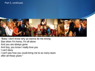 “Baby I don't know why ya wanna do me wrong
See when I'm home, I'm all alone
And you are always gone
And boy, you know I really love you
I can't deny
I can't see how you could bring me to so many tears
after all these years “
Part 2, continued.
 