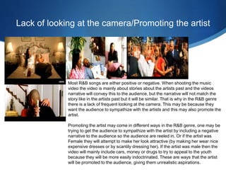Lack of looking at the camera/Promoting the artist
Most R&B songs are either positive or negative. When shooting the music
video the video is mainly about stories about the artists past and the videos
narrative will convey this to the audience, but the narrative will not match the
story like in the artists past but it will be similar. That is why in the R&B genre
there is a lack of frequent looking at the camera. This may be because they
want the audience to sympathize with the artists and this may also promote the
artist.
Promoting the artist may come in different ways in the R&B genre, one may be
trying to get the audience to sympathize with the artist by including a negative
narrative to the audience so the audience are reeled in. Or if the artist was
Female they will attempt to make her look attractive (by making her wear nice
expensive dresses or by scantily dressing her). If the artist was male then the
video will mainly include cars, money or drugs to try to appeal to the youth
because they will be more easily indoctrinated. These are ways that the artist
will be promoted to the audience, giving them unrealistic aspirations.
 