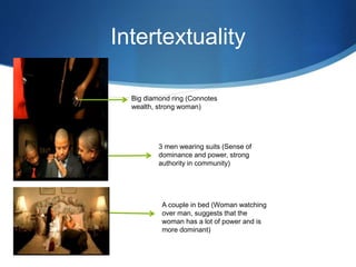 Intertextuality
Big diamond ring (Connotes
wealth, strong woman)
3 men wearing suits (Sense of
dominance and power, strong
authority in community)
A couple in bed (Woman watching
over man, suggests that the
woman has a lot of power and is
more dominant)
 