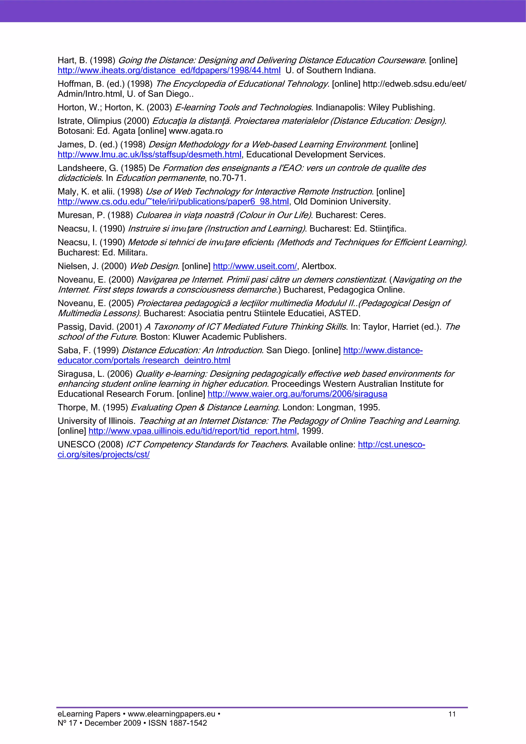 Hart, B. (1998) Going the Distance: Designing and Delivering Distance Education Courseware. [online]
http://www.iheats.org/distance_ed/fdpapers/1998/44.html U. of Southern Indiana.
Hoffman, B. (ed.) (1998) The Encyclopedia of Educational Tehnology. [online] http://edweb.sdsu.edu/eet/
Admin/Intro.html, U. of San Diego..
Horton, W.; Horton, K. (2003) E-learning Tools and Technologies. Indianapolis: Wiley Publishing.
Istrate, Olimpius (2000) Educaţia la distanţă. Proiectarea materialelor (Distance Education: Design).
Botosani: Ed. Agata [online] www.agata.ro
James, D. (ed.) (1998) Design Methodology for a Web-based Learning Environment. [online]
http://www.lmu.ac.uk/lss/staffsup/desmeth.html, Educational Development Services.
Landsheere, G. (1985) De Formation des enseignants a l'EAO: vers un controle de qualite des
didacticiels. In Education permanente, no.70-71.
Maly, K. et alii. (1998) Use of Web Technology for Interactive Remote Instruction. [online]
http://www.cs.odu.edu/~tele/iri/publications/paper6_98.html, Old Dominion University.
Muresan, P. (1988) Culoarea in viaţa noastră (Colour in Our Life). Bucharest: Ceres.
Neacsu, I. (1990) Instruire si invaţare (Instruction and Learning). Bucharest: Ed. Stiinţifica.
Neacsu, I. (1990) Metode si tehnici de invaţare eficienta (Methods and Techniques for Efficient Learning).
Bucharest: Ed. Militara.
Nielsen, J. (2000) Web Design. [online] http://www.useit.com/, Alertbox.
Noveanu, E. (2000) Navigarea pe Internet. Primii pasi către un demers constientizat. (Navigating on the
Internet. First steps towards a consciousness demarche.) Bucharest, Pedagogica Online.
Noveanu, E. (2005) Proiectarea pedagogică a lecţiilor multimedia Modulul II..(Pedagogical Design of
Multimedia Lessons). Bucharest: Asociatia pentru Stiintele Educatiei, ASTED.
Passig, David. (2001) A Taxonomy of ICT Mediated Future Thinking Skills. In: Taylor, Harriet (ed.). The
school of the Future. Boston: Kluwer Academic Publishers.
Saba, F. (1999) Distance Education: An Introduction. San Diego. [online] http://www.distance-
educator.com/portals /research_deintro.html
Siragusa, L. (2006) Quality e-learning: Designing pedagogically effective web based environments for
enhancing student online learning in higher education. Proceedings Western Australian Institute for
Educational Research Forum. [online] http://www.waier.org.au/forums/2006/siragusa
Thorpe, M. (1995) Evaluating Open & Distance Learning. London: Longman, 1995.
University of Illinois. Teaching at an Internet Distance: The Pedagogy of Online Teaching and Learning.
[online] http://www.vpaa.uillinois.edu/tid/report/tid_report.html, 1999.
UNESCO (2008) ICT Competency Standards for Teachers. Available online: http://cst.unesco-
ci.org/sites/projects/cst/




eLearning Papers • www.elearningpapers.eu •                                                             11
Nº 17 • December 2009 • ISSN 1887-1542
 
