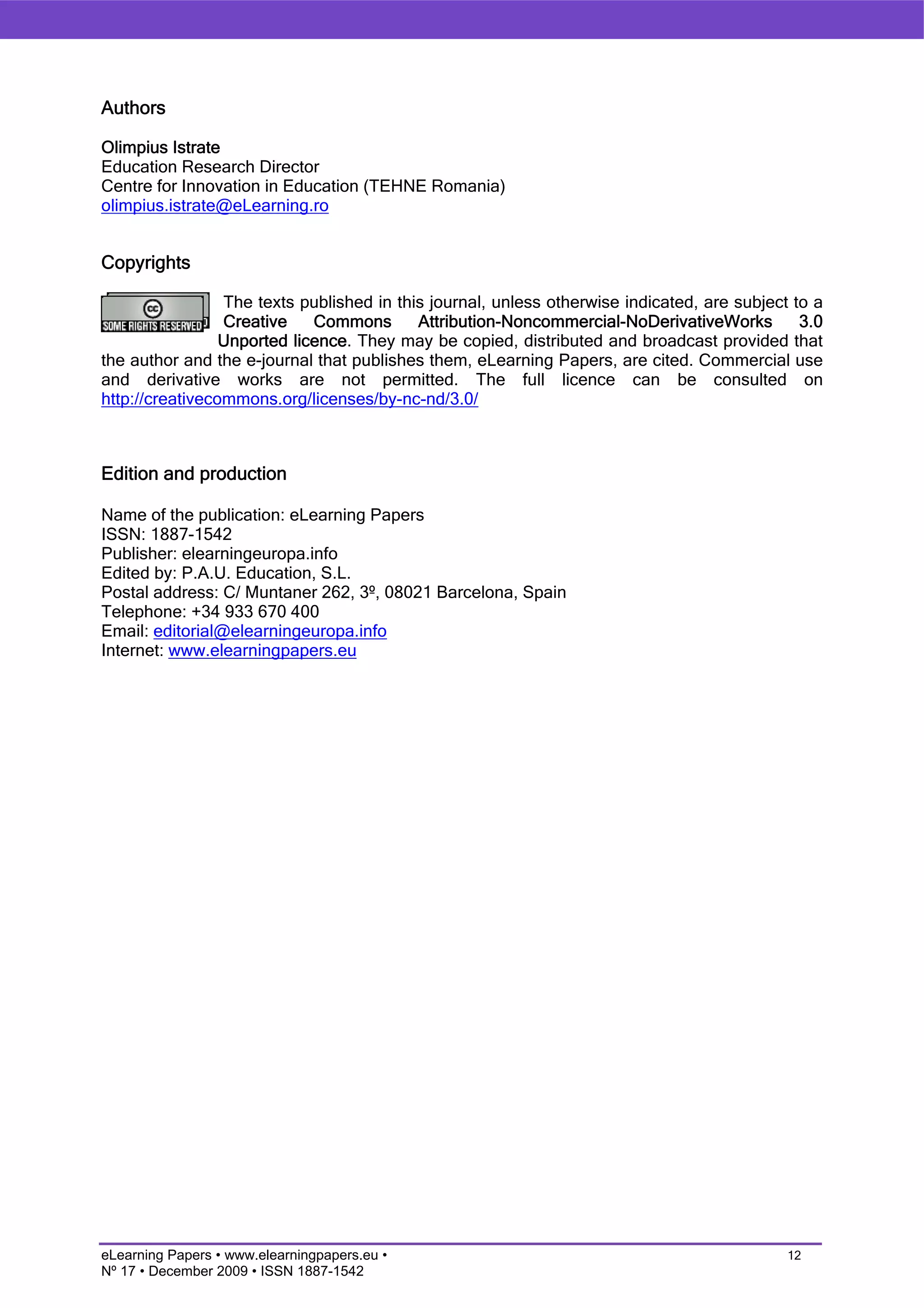 Authors

Olimpius Istrate
Education Research Director
Centre for Innovation in Education (TEHNE Romania)
olimpius.istrate@eLearning.ro


Copyrights

                 The texts published in this journal, unless otherwise indicated, are subject to a
                 Creative    Commons       Attribution-Noncommercial-NoDerivativeWorks         3.0
                 Unported licence. They may be copied, distributed and broadcast provided that
the author and the e-journal that publishes them, eLearning Papers, are cited. Commercial use
and derivative works are not permitted. The full licence can be consulted on
http://creativecommons.org/licenses/by-nc-nd/3.0/



Edition and production

Name of the publication: eLearning Papers
ISSN: 1887-1542
Publisher: elearningeuropa.info
Edited by: P.A.U. Education, S.L.
Postal address: C/ Muntaner 262, 3º, 08021 Barcelona, Spain
Telephone: +34 933 670 400
Email: editorial@elearningeuropa.info
Internet: www.elearningpapers.eu




eLearning Papers • www.elearningpapers.eu •                                                  12
Nº 17 • December 2009 • ISSN 1887-1542
 