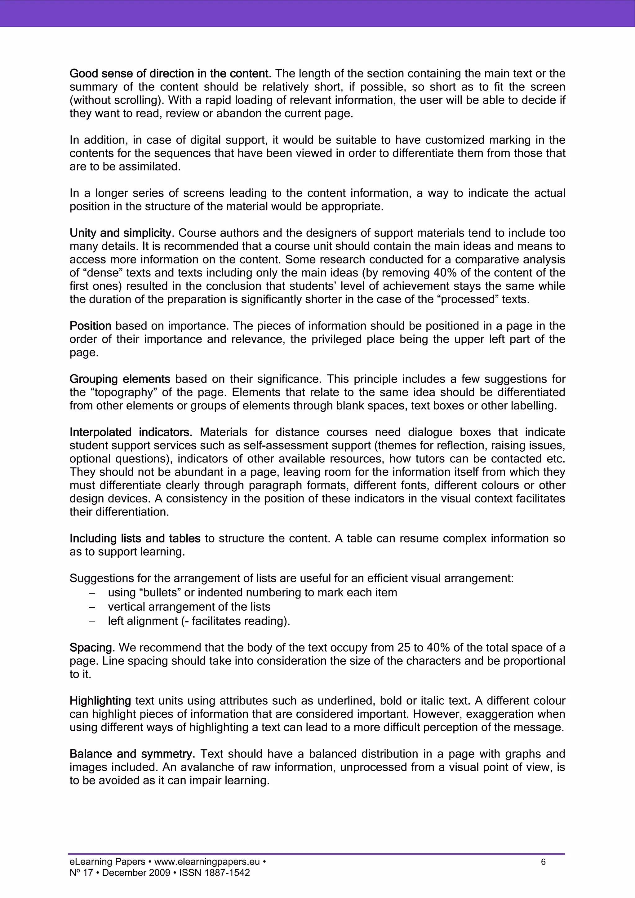 Good sense of direction in the content. The length of the section containing the main text or the
summary of the content should be relatively short, if possible, so short as to fit the screen
(without scrolling). With a rapid loading of relevant information, the user will be able to decide if
they want to read, review or abandon the current page.

In addition, in case of digital support, it would be suitable to have customized marking in the
contents for the sequences that have been viewed in order to differentiate them from those that
are to be assimilated.

In a longer series of screens leading to the content information, a way to indicate the actual
position in the structure of the material would be appropriate.

Unity and simplicity. Course authors and the designers of support materials tend to include too
many details. It is recommended that a course unit should contain the main ideas and means to
access more information on the content. Some research conducted for a comparative analysis
of “dense” texts and texts including only the main ideas (by removing 40% of the content of the
first ones) resulted in the conclusion that students’ level of achievement stays the same while
the duration of the preparation is significantly shorter in the case of the “processed” texts.

Position based on importance. The pieces of information should be positioned in a page in the
order of their importance and relevance, the privileged place being the upper left part of the
page.

Grouping elements based on their significance. This principle includes a few suggestions for
the “topography” of the page. Elements that relate to the same idea should be differentiated
from other elements or groups of elements through blank spaces, text boxes or other labelling.

Interpolated indicators. Materials for distance courses need dialogue boxes that indicate
student support services such as self-assessment support (themes for reflection, raising issues,
optional questions), indicators of other available resources, how tutors can be contacted etc.
They should not be abundant in a page, leaving room for the information itself from which they
must differentiate clearly through paragraph formats, different fonts, different colours or other
design devices. A consistency in the position of these indicators in the visual context facilitates
their differentiation.

Including lists and tables to structure the content. A table can resume complex information so
as to support learning.

Suggestions for the arrangement of lists are useful for an efficient visual arrangement:
   − using “bullets” or indented numbering to mark each item
   − vertical arrangement of the lists
   − left alignment (- facilitates reading).

Spacing. We recommend that the body of the text occupy from 25 to 40% of the total space of a
page. Line spacing should take into consideration the size of the characters and be proportional
to it.

Highlighting text units using attributes such as underlined, bold or italic text. A different colour
can highlight pieces of information that are considered important. However, exaggeration when
using different ways of highlighting a text can lead to a more difficult perception of the message.

Balance and symmetry. Text should have a balanced distribution in a page with graphs and
images included. An avalanche of raw information, unprocessed from a visual point of view, is
to be avoided as it can impair learning.




eLearning Papers • www.elearningpapers.eu •                                                    6
Nº 17 • December 2009 • ISSN 1887-1542
 