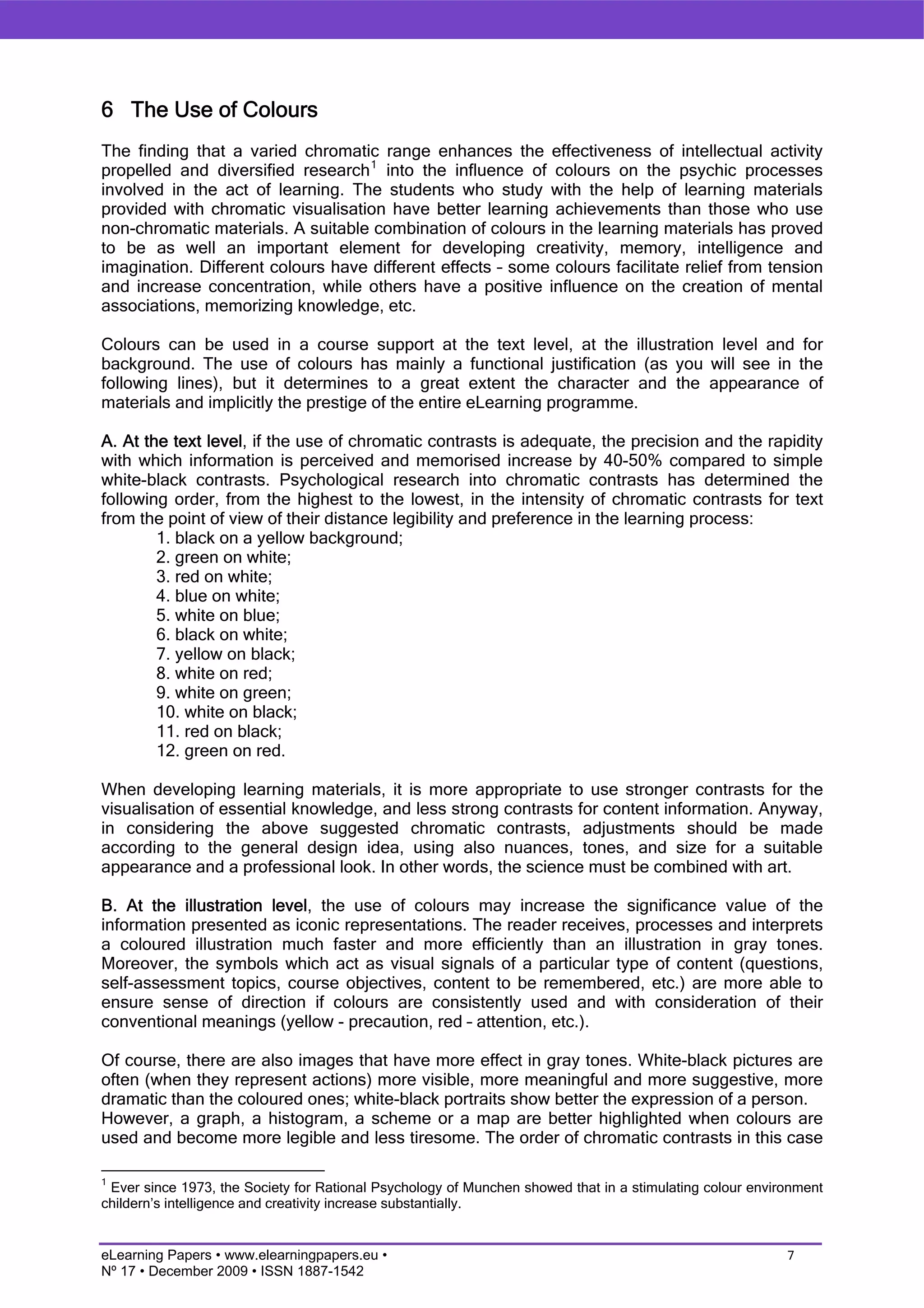 6 The Use of Colours
The finding that a varied chromatic range enhances the effectiveness of intellectual activity
propelled and diversified research 1 into the influence of colours on the psychic processes
involved in the act of learning. The students who study with the help of learning materials
provided with chromatic visualisation have better learning achievements than those who use
non-chromatic materials. A suitable combination of colours in the learning materials has proved
to be as well an important element for developing creativity, memory, intelligence and
imagination. Different colours have different effects – some colours facilitate relief from tension
and increase concentration, while others have a positive influence on the creation of mental
associations, memorizing knowledge, etc.

Colours can be used in a course support at the text level, at the illustration level and for
background. The use of colours has mainly a functional justification (as you will see in the
following lines), but it determines to a great extent the character and the appearance of
materials and implicitly the prestige of the entire eLearning programme.

A. At the text level, if the use of chromatic contrasts is adequate, the precision and the rapidity
with which information is perceived and memorised increase by 40-50% compared to simple
white-black contrasts. Psychological research into chromatic contrasts has determined the
following order, from the highest to the lowest, in the intensity of chromatic contrasts for text
from the point of view of their distance legibility and preference in the learning process:
        1. black on a yellow background;
        2. green on white;
        3. red on white;
        4. blue on white;
        5. white on blue;
        6. black on white;
        7. yellow on black;
        8. white on red;
        9. white on green;
        10. white on black;
        11. red on black;
        12. green on red.

When developing learning materials, it is more appropriate to use stronger contrasts for the
visualisation of essential knowledge, and less strong contrasts for content information. Anyway,
in considering the above suggested chromatic contrasts, adjustments should be made
according to the general design idea, using also nuances, tones, and size for a suitable
appearance and a professional look. In other words, the science must be combined with art.

B. At the illustration level, the use of colours may increase the significance value of the
information presented as iconic representations. The reader receives, processes and interprets
a coloured illustration much faster and more efficiently than an illustration in gray tones.
Moreover, the symbols which act as visual signals of a particular type of content (questions,
self-assessment topics, course objectives, content to be remembered, etc.) are more able to
ensure sense of direction if colours are consistently used and with consideration of their
conventional meanings (yellow - precaution, red – attention, etc.).

Of course, there are also images that have more effect in gray tones. White-black pictures are
often (when they represent actions) more visible, more meaningful and more suggestive, more
dramatic than the coloured ones; white-black portraits show better the expression of a person.
However, a graph, a histogram, a scheme or a map are better highlighted when colours are
used and become more legible and less tiresome. The order of chromatic contrasts in this case

1
 Ever since 1973, the Society for Rational Psychology of Munchen showed that in a stimulating colour environment
childern’s intelligence and creativity increase substantially.


eLearning Papers • www.elearningpapers.eu •                                                               7
Nº 17 • December 2009 • ISSN 1887-1542
 