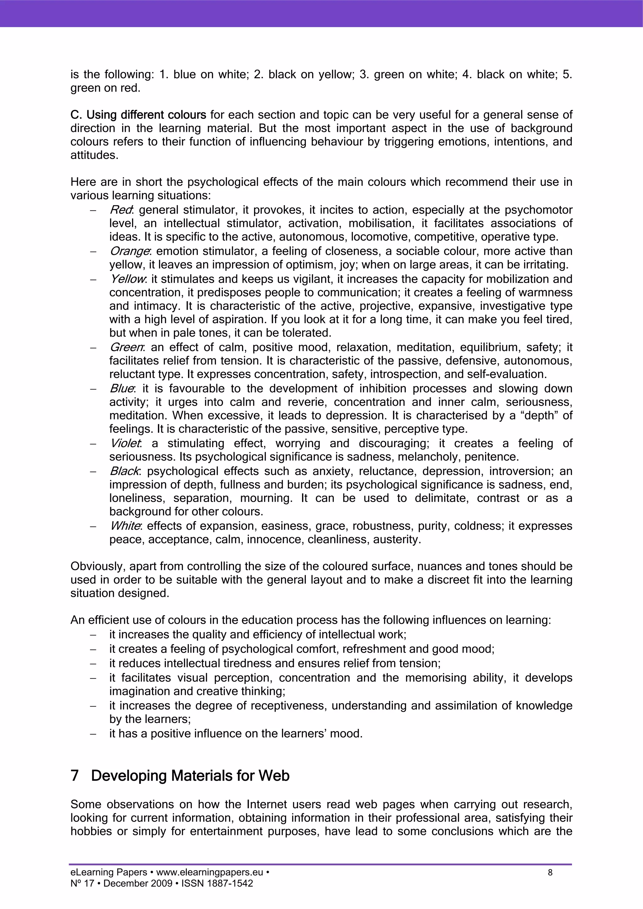 is the following: 1. blue on white; 2. black on yellow; 3. green on white; 4. black on white; 5.
green on red.

C. Using different colours for each section and topic can be very useful for a general sense of
direction in the learning material. But the most important aspect in the use of background
colours refers to their function of influencing behaviour by triggering emotions, intentions, and
attitudes.

Here are in short the psychological effects of the main colours which recommend their use in
various learning situations:
    − Red: general stimulator, it provokes, it incites to action, especially at the psychomotor
       level, an intellectual stimulator, activation, mobilisation, it facilitates associations of
       ideas. It is specific to the active, autonomous, locomotive, competitive, operative type.
    − Orange: emotion stimulator, a feeling of closeness, a sociable colour, more active than
       yellow, it leaves an impression of optimism, joy; when on large areas, it can be irritating.
    − Yellow: it stimulates and keeps us vigilant, it increases the capacity for mobilization and
       concentration, it predisposes people to communication; it creates a feeling of warmness
       and intimacy. It is characteristic of the active, projective, expansive, investigative type
       with a high level of aspiration. If you look at it for a long time, it can make you feel tired,
       but when in pale tones, it can be tolerated.
    − Green: an effect of calm, positive mood, relaxation, meditation, equilibrium, safety; it
       facilitates relief from tension. It is characteristic of the passive, defensive, autonomous,
       reluctant type. It expresses concentration, safety, introspection, and self-evaluation.
    − Blue: it is favourable to the development of inhibition processes and slowing down
       activity; it urges into calm and reverie, concentration and inner calm, seriousness,
       meditation. When excessive, it leads to depression. It is characterised by a “depth” of
       feelings. It is characteristic of the passive, sensitive, perceptive type.
    − Violet: a stimulating effect, worrying and discouraging; it creates a feeling of
       seriousness. Its psychological significance is sadness, melancholy, penitence.
    − Black: psychological effects such as anxiety, reluctance, depression, introversion; an
       impression of depth, fullness and burden; its psychological significance is sadness, end,
       loneliness, separation, mourning. It can be used to delimitate, contrast or as a
       background for other colours.
    − White: effects of expansion, easiness, grace, robustness, purity, coldness; it expresses
       peace, acceptance, calm, innocence, cleanliness, austerity.

Obviously, apart from controlling the size of the coloured surface, nuances and tones should be
used in order to be suitable with the general layout and to make a discreet fit into the learning
situation designed.

An efficient use of colours in the education process has the following influences on learning:
   − it increases the quality and efficiency of intellectual work;
   − it creates a feeling of psychological comfort, refreshment and good mood;
   − it reduces intellectual tiredness and ensures relief from tension;
   − it facilitates visual perception, concentration and the memorising ability, it develops
        imagination and creative thinking;
   − it increases the degree of receptiveness, understanding and assimilation of knowledge
        by the learners;
   − it has a positive influence on the learners’ mood.


7 Developing Materials for Web
Some observations on how the Internet users read web pages when carrying out research,
looking for current information, obtaining information in their professional area, satisfying their
hobbies or simply for entertainment purposes, have lead to some conclusions which are the


eLearning Papers • www.elearningpapers.eu •                                                     8
Nº 17 • December 2009 • ISSN 1887-1542
 