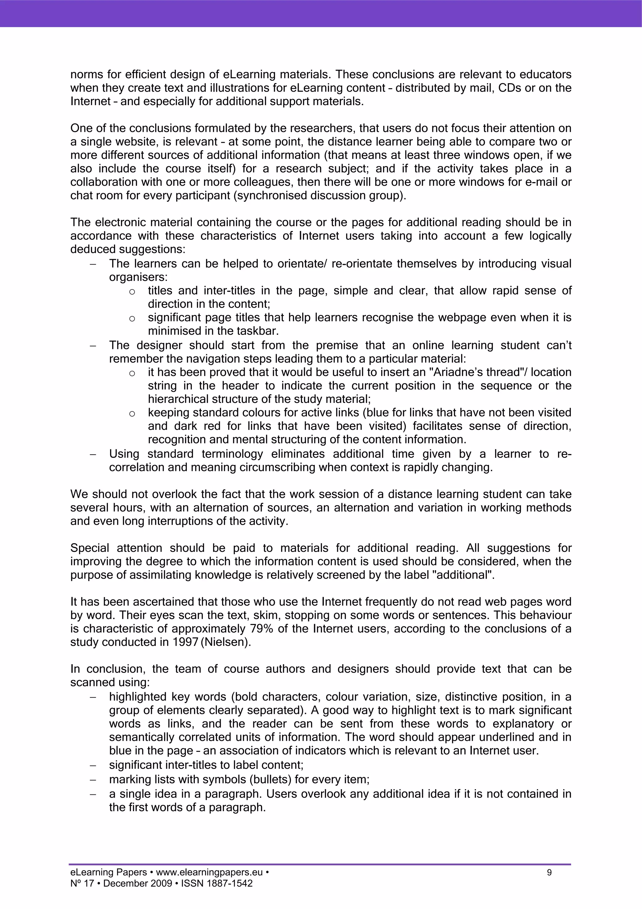 norms for efficient design of eLearning materials. These conclusions are relevant to educators
when they create text and illustrations for eLearning content – distributed by mail, CDs or on the
Internet – and especially for additional support materials.

One of the conclusions formulated by the researchers, that users do not focus their attention on
a single website, is relevant – at some point, the distance learner being able to compare two or
more different sources of additional information (that means at least three windows open, if we
also include the course itself) for a research subject; and if the activity takes place in a
collaboration with one or more colleagues, then there will be one or more windows for e-mail or
chat room for every participant (synchronised discussion group).

The electronic material containing the course or the pages for additional reading should be in
accordance with these characteristics of Internet users taking into account a few logically
deduced suggestions:
   − The learners can be helped to orientate/ re-orientate themselves by introducing visual
       organisers:
           o titles and inter-titles in the page, simple and clear, that allow rapid sense of
               direction in the content;
           o significant page titles that help learners recognise the webpage even when it is
               minimised in the taskbar.
   − The designer should start from the premise that an online learning student can’t
       remember the navigation steps leading them to a particular material:
           o it has been proved that it would be useful to insert an "Ariadne’s thread"/ location
               string in the header to indicate the current position in the sequence or the
               hierarchical structure of the study material;
           o keeping standard colours for active links (blue for links that have not been visited
               and dark red for links that have been visited) facilitates sense of direction,
               recognition and mental structuring of the content information.
   − Using standard terminology eliminates additional time given by a learner to re-
       correlation and meaning circumscribing when context is rapidly changing.

We should not overlook the fact that the work session of a distance learning student can take
several hours, with an alternation of sources, an alternation and variation in working methods
and even long interruptions of the activity.

Special attention should be paid to materials for additional reading. All suggestions for
improving the degree to which the information content is used should be considered, when the
purpose of assimilating knowledge is relatively screened by the label "additional".

It has been ascertained that those who use the Internet frequently do not read web pages word
by word. Their eyes scan the text, skim, stopping on some words or sentences. This behaviour
is characteristic of approximately 79% of the Internet users, according to the conclusions of a
study conducted in 1997 (Nielsen).

In conclusion, the team of course authors and designers should provide text that can be
scanned using:
    − highlighted key words (bold characters, colour variation, size, distinctive position, in a
       group of elements clearly separated). A good way to highlight text is to mark significant
       words as links, and the reader can be sent from these words to explanatory or
       semantically correlated units of information. The word should appear underlined and in
       blue in the page – an association of indicators which is relevant to an Internet user.
    − significant inter-titles to label content;
    − marking lists with symbols (bullets) for every item;
    − a single idea in a paragraph. Users overlook any additional idea if it is not contained in
       the first words of a paragraph.




eLearning Papers • www.elearningpapers.eu •                                                  9
Nº 17 • December 2009 • ISSN 1887-1542
 