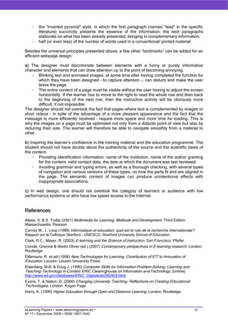 −   the "inverted pyramid" style, in which the first paragraph (named “lead” in the specific
        literature) succinctly presents the essence of the information; the next paragraphs
        elaborate on what has been already presented, bringing in complementary information.
    −   half (or even less) of the number of words used in a conventional/ printed material.

Besides the universal principles presented above, a few other “landmarks” can be added for an
efficient webpage design:

a) The designer must discriminate between elements with a funny or purely informative
character and elements that can draw attention up to the point of becoming annoying.
   − Blinking text and animated images, at some time after having completed the function for
        which they have been designed – to capture attention -, can disturb and make the user
        leave the page.
   − The entire content of a page must be visible without the user having to adjust the screen
        horizontally. If the learner has to move to the right to read the whole row and then back
        to the beginning of the next row, then the instructive activity will be obviously more
        difficult, if not impossible.
The designer should not overlook the fact that pages where text is complemented by images or
short videos – in spite of the advantage of a more pleasant appearance and the fact that the
message is more efficiently received – require more space and more time for loading. This is
why the images on a page must be optimised not only from a didactic point of view but also by
reducing their size. The learner will therefore be able to navigate smoothly from a material to
other.

b) Inspiring the learner’s confidence in the training material and the education programme. The
student should not have doubts about the authenticity of the source and the scientific basis of
the content.
    − Providing identification information: name of the institution, name of the author granting
        for the content, valid contact data, the date at which the document was last reviewed.
    − Avoiding grammar and typing errors, as well as a thorough checking, with several types
        of navigation and various versions of these types, on how the parts fit and are aligned in
        the page. The semantic content of images can produce unintentional effects with
        inappropriate associations.

c) In web design, one should not overlook the category of learners or audience with low
performance systems or who have low speed access to the Internet.


References
Alessi, S. & S. Trollip (2001) Multimedia for Learning. Methods and Development. Third Edition.
Massachusetts: Pearson.
Carnoy M., L. Loop (1989) Informatique et education: quel est la role de la recherche internationale?
Rapport sur le Colloque Stanford - UNESCO, Stanford University School of Education.
Clark, R.C.; Mayer, R. (2003) E-learning and the Science of Instruction. San Francisco: Pfeifer.
Conole, Grainne & Martin Oliver (ed.) (2007) Contemporary perspectives in E-learning research. London:
Routledge.
Dillemans, R. et alii (1998) New Technologies for Learning: Contribution of ICT to Innovation of
Education. Leuven: Leuven University Press.
Eisenberg, M.B. & Doug J. (1996) Computer Skills for Information Problem-Solving: Learning and
Teaching Technology in Context. ERIC Clearinghouse on Information and Technology. [online]
http://www.ed.gov/databases/ERIC_Digests/ed392463.html
Evans, T. & Nation, D. (2000) Changing University Teaching. Reflections on Creating Educational
Technologies. London: Kogan Page.
Harry, K. (1999) Higher Education through Open and Distance Learning. London: Routledge.



eLearning Papers • www.elearningpapers.eu •                                                             10
Nº 17 • December 2009 • ISSN 1887-1542
 