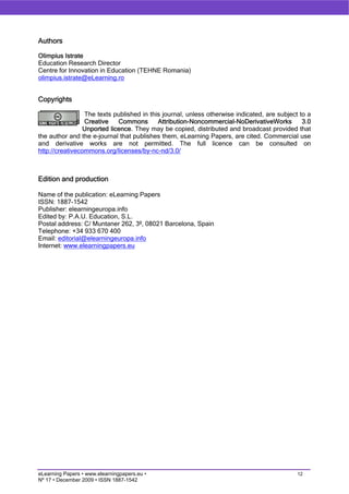 Authors

Olimpius Istrate
Education Research Director
Centre for Innovation in Education (TEHNE Romania)
olimpius.istrate@eLearning.ro


Copyrights

                 The texts published in this journal, unless otherwise indicated, are subject to a
                 Creative    Commons       Attribution-Noncommercial-NoDerivativeWorks         3.0
                 Unported licence. They may be copied, distributed and broadcast provided that
the author and the e-journal that publishes them, eLearning Papers, are cited. Commercial use
and derivative works are not permitted. The full licence can be consulted on
http://creativecommons.org/licenses/by-nc-nd/3.0/



Edition and production

Name of the publication: eLearning Papers
ISSN: 1887-1542
Publisher: elearningeuropa.info
Edited by: P.A.U. Education, S.L.
Postal address: C/ Muntaner 262, 3º, 08021 Barcelona, Spain
Telephone: +34 933 670 400
Email: editorial@elearningeuropa.info
Internet: www.elearningpapers.eu




eLearning Papers • www.elearningpapers.eu •                                                  12
Nº 17 • December 2009 • ISSN 1887-1542
 