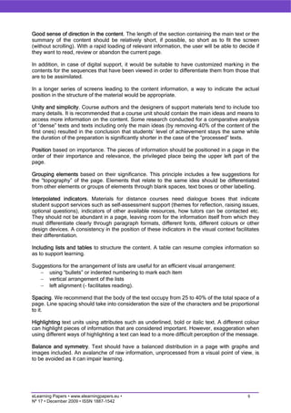 Good sense of direction in the content. The length of the section containing the main text or the
summary of the content should be relatively short, if possible, so short as to fit the screen
(without scrolling). With a rapid loading of relevant information, the user will be able to decide if
they want to read, review or abandon the current page.

In addition, in case of digital support, it would be suitable to have customized marking in the
contents for the sequences that have been viewed in order to differentiate them from those that
are to be assimilated.

In a longer series of screens leading to the content information, a way to indicate the actual
position in the structure of the material would be appropriate.

Unity and simplicity. Course authors and the designers of support materials tend to include too
many details. It is recommended that a course unit should contain the main ideas and means to
access more information on the content. Some research conducted for a comparative analysis
of “dense” texts and texts including only the main ideas (by removing 40% of the content of the
first ones) resulted in the conclusion that students’ level of achievement stays the same while
the duration of the preparation is significantly shorter in the case of the “processed” texts.

Position based on importance. The pieces of information should be positioned in a page in the
order of their importance and relevance, the privileged place being the upper left part of the
page.

Grouping elements based on their significance. This principle includes a few suggestions for
the “topography” of the page. Elements that relate to the same idea should be differentiated
from other elements or groups of elements through blank spaces, text boxes or other labelling.

Interpolated indicators. Materials for distance courses need dialogue boxes that indicate
student support services such as self-assessment support (themes for reflection, raising issues,
optional questions), indicators of other available resources, how tutors can be contacted etc.
They should not be abundant in a page, leaving room for the information itself from which they
must differentiate clearly through paragraph formats, different fonts, different colours or other
design devices. A consistency in the position of these indicators in the visual context facilitates
their differentiation.

Including lists and tables to structure the content. A table can resume complex information so
as to support learning.

Suggestions for the arrangement of lists are useful for an efficient visual arrangement:
   − using “bullets” or indented numbering to mark each item
   − vertical arrangement of the lists
   − left alignment (- facilitates reading).

Spacing. We recommend that the body of the text occupy from 25 to 40% of the total space of a
page. Line spacing should take into consideration the size of the characters and be proportional
to it.

Highlighting text units using attributes such as underlined, bold or italic text. A different colour
can highlight pieces of information that are considered important. However, exaggeration when
using different ways of highlighting a text can lead to a more difficult perception of the message.

Balance and symmetry. Text should have a balanced distribution in a page with graphs and
images included. An avalanche of raw information, unprocessed from a visual point of view, is
to be avoided as it can impair learning.




eLearning Papers • www.elearningpapers.eu •                                                    6
Nº 17 • December 2009 • ISSN 1887-1542
 