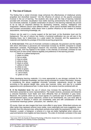 6 The Use of Colours
The finding that a varied chromatic range enhances the effectiveness of intellectual activity
propelled and diversified research 1 into the influence of colours on the psychic processes
involved in the act of learning. The students who study with the help of learning materials
provided with chromatic visualisation have better learning achievements than those who use
non-chromatic materials. A suitable combination of colours in the learning materials has proved
to be as well an important element for developing creativity, memory, intelligence and
imagination. Different colours have different effects – some colours facilitate relief from tension
and increase concentration, while others have a positive influence on the creation of mental
associations, memorizing knowledge, etc.

Colours can be used in a course support at the text level, at the illustration level and for
background. The use of colours has mainly a functional justification (as you will see in the
following lines), but it determines to a great extent the character and the appearance of
materials and implicitly the prestige of the entire eLearning programme.

A. At the text level, if the use of chromatic contrasts is adequate, the precision and the rapidity
with which information is perceived and memorised increase by 40-50% compared to simple
white-black contrasts. Psychological research into chromatic contrasts has determined the
following order, from the highest to the lowest, in the intensity of chromatic contrasts for text
from the point of view of their distance legibility and preference in the learning process:
        1. black on a yellow background;
        2. green on white;
        3. red on white;
        4. blue on white;
        5. white on blue;
        6. black on white;
        7. yellow on black;
        8. white on red;
        9. white on green;
        10. white on black;
        11. red on black;
        12. green on red.

When developing learning materials, it is more appropriate to use stronger contrasts for the
visualisation of essential knowledge, and less strong contrasts for content information. Anyway,
in considering the above suggested chromatic contrasts, adjustments should be made
according to the general design idea, using also nuances, tones, and size for a suitable
appearance and a professional look. In other words, the science must be combined with art.

B. At the illustration level, the use of colours may increase the significance value of the
information presented as iconic representations. The reader receives, processes and interprets
a coloured illustration much faster and more efficiently than an illustration in gray tones.
Moreover, the symbols which act as visual signals of a particular type of content (questions,
self-assessment topics, course objectives, content to be remembered, etc.) are more able to
ensure sense of direction if colours are consistently used and with consideration of their
conventional meanings (yellow - precaution, red – attention, etc.).

Of course, there are also images that have more effect in gray tones. White-black pictures are
often (when they represent actions) more visible, more meaningful and more suggestive, more
dramatic than the coloured ones; white-black portraits show better the expression of a person.
However, a graph, a histogram, a scheme or a map are better highlighted when colours are
used and become more legible and less tiresome. The order of chromatic contrasts in this case

1
 Ever since 1973, the Society for Rational Psychology of Munchen showed that in a stimulating colour environment
childern’s intelligence and creativity increase substantially.


eLearning Papers • www.elearningpapers.eu •                                                               7
Nº 17 • December 2009 • ISSN 1887-1542
 