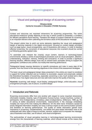 Visual and pedagogical design of eLearning content
                                          Olimpius Istrate
                       Centre for Innovation in Education (TEHNE Romania)

Summary

Context and resources are important dimensions for eLearning programmes. The entire
educational endeavour greatly depends on the way in which content is presented, a condition
for efficient perceptive-visual learning. Therefore the design of support materials for eLearning
is an important element when calibrating the formative value of the educational message.

The present article tries to point out some elements regarding the visual and pedagogical
design of learning materials in the digital environment, focusing on content design principles
such as page layout, visual arrangements, use of illustrations and colours. In order to develop
effective eLearning, the conversion of educational resources into e-content should be carried
out following generally agreed rules.

To assimilate and interpret the (mainly) visual content, learners in technology-based
environments develop a series of psychological processes such as visual perception, attention,
understanding, motivation, memory, thinking and conscience. In order to provide a significant
learning situation, effective design must rely on several basic principles aiming to support the
participants’ confidence and comfort, but mostly their learning performance.

Pedagogical design requires decisions on specific procedures and rules in every step of the
process, from the choice of the learning objectives to the choice of the assessment strategies.

The basic visual and pedagogical design ideas presented in this article are meant to constitute
a support for further reflection and an invitation to reconsider, expand and empirically validate
the theoretical foundation of eLearning, especially concerning a very much evoked and a less
clarified issue: how digital resources and new web tools improve the quality of learning.

Keywords: eLearning, web design, visual display, pedagogical design, online education, visual
arrangement principles, use of colours, e-content design




1 Introduction and Rationale
ELearning environments differ from one another with respect to some important dimensions:
information modality, linearity, type of interaction (human-human, human-machine), number of
participants, time (in)dependency, immediacy, place (in)dependency. (Dillemans, 1998, pg. 59)
In aiming at better educational environments, improvements in the message embedding
modality are most of the time making the difference. On the other hand, limitations caused by
poorly designed information modality can have a serious impact on the communication process
and therefore on learning performances. The quality of verbal information gained more
importance in eLearning; complementarily, non-verbal and para-verbal information have to be
substituted with other types of ways to encode, transmit, support and to empower the message:
use of illustration and video, use of colours, and visual arrangement.

The particularities of visual perceptive learning in technology-based learning environments
emerge from the characteristic of learning materials, which should include all the means that


eLearning Papers • www.elearningpapers.eu •                                                 1
Nº 17 • December 2009 • ISSN 1887-1542
 