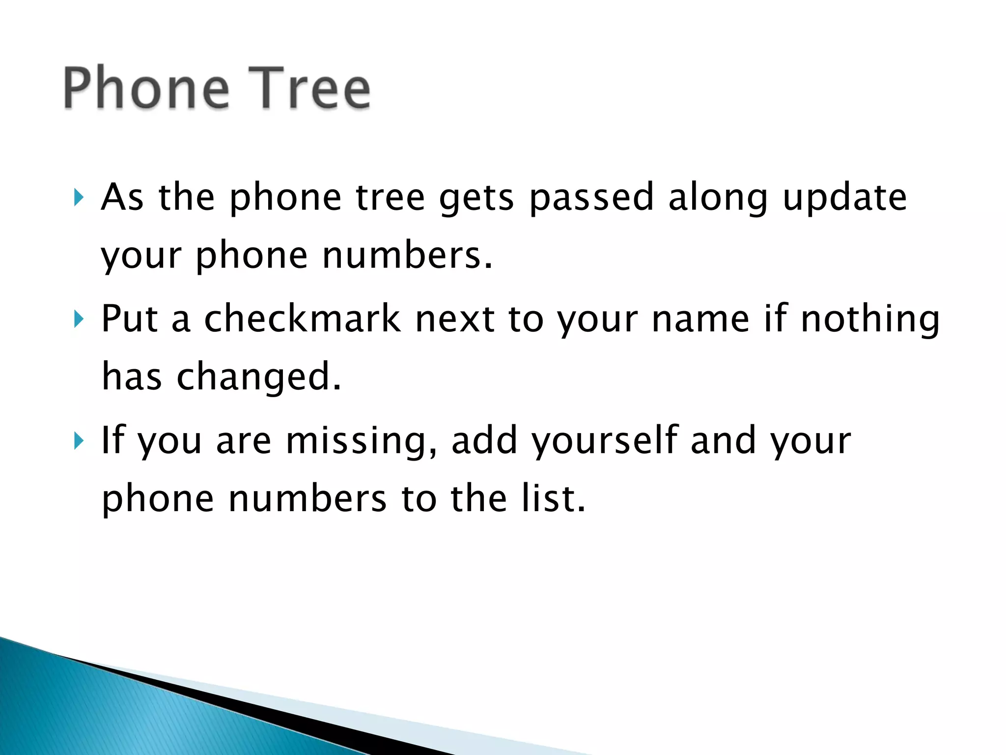 As the phone tree gets passed along update your phone numbers.  Put a checkmark next to your name if nothing has changed. If you are missing, add yourself and your phone numbers to the list. 