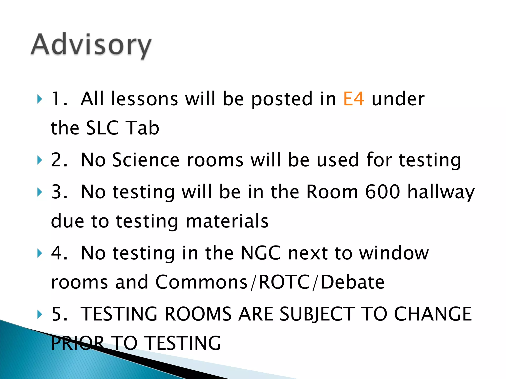 1.  All lessons will be posted in  E4  under the SLC Tab 2.  No Science rooms will be used for testing 3.  No testing will be in the Room 600 hallway due to testing materials 4.  No testing in the NGC next to window rooms and Commons/ROTC/Debate 5.  TESTING ROOMS ARE SUBJECT TO CHANGE PRIOR TO TESTING 