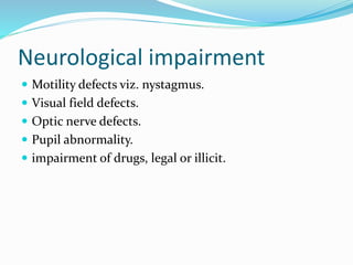 Neurological impairment
 Motility defects viz. nystagmus.
 Visual field defects.
 Optic nerve defects.
 Pupil abnormality.
 impairment of drugs, legal or illicit.
 